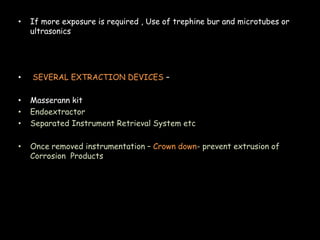 • If more exposure is required , Use of trephine bur and microtubes or
ultrasonics
• SEVERAL EXTRACTION DEVICES –
• Masserann kit
• Endoextractor
• Separated Instrument Retrieval System etc
• Once removed instrumentation – Crown down- prevent extrusion of
Corrosion Products
 