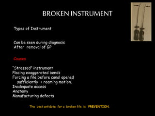 BROKEN INSTRUMENT
Types of Instrument
Can be seen during diagnosis
After removal of GP
Causes
“Stressed” instrument
Placing exaggerated bends
Forcing a file before canal opened
sufficiently + reaming motion.
Inadequate access
Anatomy
Manufacturing defects
The best antidote for a broken file is PREVENTION.
 