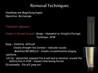 RemovalTechniques
Headlamp and Magnifying loupes
Operative Microscope
Treatment Approach
Visible in Coronal Access – Grasp – Hemostat or Steiglitz Forceps
Technique- ACW
Deep – Visibility difficult
Create straight line Coronal – radicular access
Modified GG DRILLS – Create circumferential staging
platform
US tip – placed bet exposed file & wall and is vibrated around the
obstruction in CCW – Causes Unscrewing forces
Occasionally , file will jump out
 