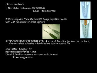 Other methods
1. Microtube technique- SS TUBING
Small H file inserted
2.Wire Loop And Tube Method-25 Gauge injection needle
with 0.14 mm diameter steel ligature
3.ENDODONTIC EXTRACTOR KIT- 4 sizes of Trephine burs and extractors ,
Cyanoacrylate adhesive – Bonds hollow tube -exposed file
Imp factor- Snughly fit
Recommended overlap – 2mm
Disad- 1.Smaller separate instrum should be used
2. Very aggressive
 