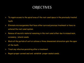 OBJECTIVES
 To regain access to the apical area of the root canal space in the previously treated
tooth
 Eliminate microorganisms that have either survived previous treatment or have re-
entered the root canal system.
 Remove all necrotic material remaining in the root canal either due to missed main,
accessory , lateral canals.
 Block all the portals of exit or achieve a three dimensional obturation upto the apex
of the tooth.
 Treat any infection persisting after a treatment.
 Regain proper coronal seal and establish proper sealed canals.
 