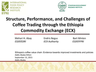 ETHIOPIAN DEVELOPMENT
RESEARCH INSTITUTE
Structure, Performance, and Challenges of
Coffee Trading through the Ethiopia
Commodity Exchange (ECX)
Mehari H. Abay Endris Negus Bart Minten
ESSP/EDRI ECX Authority ESSP/IFPRI
Ethiopia’s coffee value chain: Evidence towards improved investments and policies
Addis Ababa Hilton
September 15, 2015
Addis Ababa
1
 