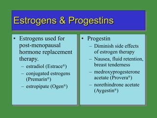 Estrogens & Progestins Estrogens used for post-menopausal hormone replacement therapy. estradiol (Estrace ® ) conjugated estrogens (Premarin ® ) estropipate (Ogen ® ) Progestin Diminish side effects of estrogen therapy Nausea, fluid retention, breast tenderness medroxyprogesterone acetate (Provera ® ) norethindrone acetate (Aygestin ® ) 