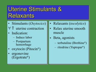 Uterine Stimulants & Relaxants Stimulants ( Oxytocics )    uterine contraction Indication: Induce labor Postpartum hemorrhage oxytocin (Pitocin ® ) ergonovine (Ergotrate ® ) Relaxants ( tocolytics ) Relax uterine smooth muscle Beta 2  agonists terbutaline (Brethine ® ) ritodrine (Yuptopar ® ) 