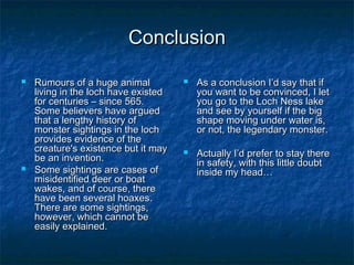 CCoonncclluussiioonn 
 RRuummoouurrss ooff aa hhuuggee aanniimmaall 
lliivviinngg iinn tthhee lloocchh hhaavvee eexxiisstteedd 
ffoorr cceennttuurriieess –– ssiinnccee 556655.. 
SSoommee bbeelliieevveerrss hhaavvee aarrgguueedd 
tthhaatt aa lleennggtthhyy hhiissttoorryy ooff 
mmoonnsstteerr ssiigghhttiinnggss iinn tthhee lloocchh 
pprroovviiddeess eevviiddeennccee ooff tthhee 
ccrreeaattuurree''ss eexxiisstteennccee bbuutt iitt mmaayy 
bbee aann iinnvveennttiioonn.. 
 SSoommee ssiigghhttiinnggss aarree ccaasseess ooff 
mmiissiiddeennttiiffiieedd ddeeeerr oorr bbooaatt 
wwaakkeess,, aanndd ooff ccoouurrssee,, tthheerree 
hhaavvee bbeeeenn sseevveerraall hhooaaxxeess.. 
TThheerree aarree ssoommee ssiigghhttiinnggss,, 
hhoowweevveerr,, wwhhiicchh ccaannnnoott bbee 
eeaassiillyy eexxppllaaiinneedd.. 
 AAss aa ccoonncclluussiioonn II’’dd ssaayy tthhaatt iiff 
yyoouu wwaanntt ttoo bbee ccoonnvviinncceedd,, II lleett 
yyoouu ggoo ttoo tthhee LLoocchh NNeessss llaakkee 
aanndd sseeee bbyy yyoouurrsseellff iiff tthhee bbiigg 
sshhaappee mmoovviinngg uunnddeerr wwaatteerr iiss,, 
oorr nnoott,, tthhee lleeggeennddaarryy mmoonnsstteerr.. 
 AAccttuuaallllyy II’’dd pprreeffeerr ttoo ssttaayy tthheerree 
iinn ssaaffeettyy,, wwiitthh tthhiiss lliittttllee ddoouubbtt 
iinnssiiddee mmyy hheeaadd…… 
