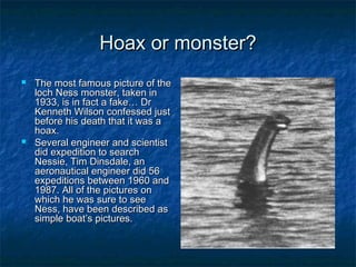 HHooaaxx oorr mmoonnsstteerr?? 
 TThhee mmoosstt ffaammoouuss ppiiccttuurree ooff tthhee 
lloocchh NNeessss mmoonnsstteerr,, ttaakkeenn iinn 
11993333,, iiss iinn ffaacctt aa ffaakkee…… DDrr 
KKeennnneetthh WWiillssoonn ccoonnffeesssseedd jjuusstt 
bbeeffoorree hhiiss ddeeaatthh tthhaatt iitt wwaass aa 
hhooaaxx.. 
 SSeevveerraall eennggiinneeeerr aanndd sscciieennttiisstt 
ddiidd eexxppeeddiittiioonn ttoo sseeaarrcchh 
NNeessssiiee,, TTiimm DDiinnssddaallee,, aann 
aaeerroonnaauuttiiccaall eennggiinneeeerr ddiidd 5566 
eexxppeeddiittiioonnss bbeettwweeeenn 11996600 aanndd 
11998877.. AAllll ooff tthhee ppiiccttuurreess oonn 
wwhhiicchh hhee wwaass ssuurree ttoo sseeee 
NNeessss,, hhaavvee bbeeeenn ddeessccrriibbeedd aass 
ssiimmppllee bbooaatt’’ss ppiiccttuurreess.. 
 