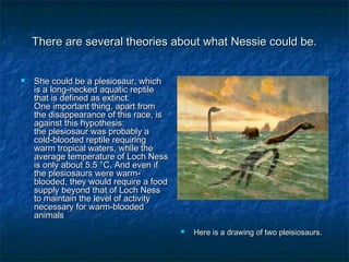 There are several theories about wwhhaatt NNeessssiiee ccoouulldd bbee.. 
 SShhee ccoouulldd bbee aa pplleessiioossaauurr,, wwhhiicchh 
iiss aa lloonngg--nneecckkeedd aaqquuaattiicc rreeppttiillee 
tthhaatt iiss ddeeffiinneedd aass eexxttiinncctt.. 
OOnnee iimmppoorrttaanntt tthhiinngg,, aappaarrtt ffrroomm 
tthhee ddiissaappppeeaarraannccee ooff tthhiiss rraaccee,, iiss 
aaggaaiinnsstt tthhiiss hhyyppootthheessiiss:: 
tthhee pplleessiioossaauurr wwaass pprroobbaabbllyy aa 
ccoolldd--bbllooooddeedd rreeppttiillee rreeqquuiirriinngg 
wwaarrmm ttrrooppiiccaall wwaatteerrss,, wwhhiillee tthhee 
aavveerraaggee tteemmppeerraattuurree ooff LLoocchh NNeessss 
iiss oonnllyy aabboouutt 55..55 °°CC.. AAnndd eevveenn iiff 
tthhee pplleessiioossaauurrss wweerree wwaarrmm-- 
bbllooooddeedd,, tthheeyy wwoouulldd rreeqquuiirree aa ffoooodd 
ssuuppppllyy bbeeyyoonndd tthhaatt ooff LLoocchh NNeessss 
ttoo mmaaiinnttaaiinn tthhee lleevveell ooff aaccttiivviittyy 
nneecceessssaarryy ffoorr wwaarrmm--bbllooooddeedd 
aanniimmaallss 
 HHeerree iiss aa ddrraawwiinngg ooff ttwwoo pplleeiissiioossaauurrss.. 
 