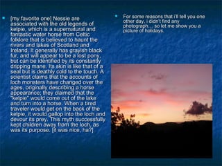  [[mmyy ffaavvoorriittee oonnee]] NNeessssiiee aarree 
aassssoocciiaatteedd wwiitthh tthhee oolldd lleeggeennddss ooff 
kkeellppiiee,, wwhhiicchh iiss aa ssuuppeerrnnaattuurraall aanndd 
ffaannttaassttiicc wwaatteerr hhoorrssee ffrroomm CCeellttiicc 
ffoollkklloorree tthhaatt iiss bbeelliieevveedd ttoo hhaauunntt tthhee 
rriivveerrss aanndd llaakkeess ooff SSccoottllaanndd aanndd 
IIrreellaanndd.. IItt ggeenneerraallllyy hhaass ggrraayyiisshh bbllaacckk 
ffuurr,, aanndd wwiillll aappppeeaarr ttoo bbee aa lloosstt ppoonnyy,, 
bbuutt ccaann bbee iiddeennttiiffiieedd bbyy iittss ccoonnssttaannttllyy 
ddrriippppiinngg mmaannee.. IIttss sskkiinn iiss lliikkee tthhaatt ooff aa 
sseeaall bbuutt iiss ddeeaatthhllyy ccoolldd ttoo tthhee ttoouucchh.. AA 
sscciieennttiisstt ccllaaiimmss tthhaatt tthhee aaccccoouunnttss ooff 
lloocchh mmoonnsstteerrss hhaavvee cchhaannggeedd oovveerr tthhee 
aaggeess,, oorriiggiinnaallllyy ddeessccrriibbiinngg aa hhoorrssee 
aappppeeaarraannccee;; tthheeyy ccllaaiimmeedd tthhaatt tthhee 
""kkeellppiiee"" wwoouulldd ccoommee oouutt ooff tthhee llaakkee 
aanndd ttuurrnn iinnttoo aa hhoorrssee.. WWhheenn aa ttiirreedd 
ttrraavveelleerr wwoouulldd ggeett oonn tthhee bbaacckk ooff tthhee 
kkeellppiiee,, iitt wwoouulldd ggaalllloopp iinnttoo tthhee lloocchh aanndd 
ddeevvoouurr iittss pprreeyy.. TThhiiss mmyytthh ssuucccceessssffuullllyy 
kkeepptt cchhiillddrreenn aawwaayy ffrroomm tthhee lloocchh,, aass 
wwaass iittss ppuurrppoossee.. [[iitt wwaass nniiccee,, hhaa??]] 
 FFoorr ssoommee rreeaassoonnss tthhaatt ii’’llll tteellll yyoouu oonnee 
ootthheerr ddaayy,, ii ddiiddnn’’tt ffiinndd aannyy 
pphhoottooggrraapphh…… ssoo lleett mmee sshhooww yyoouu aa 
ppiiccttuurree ooff hhoolliiddaayyss.. 
 