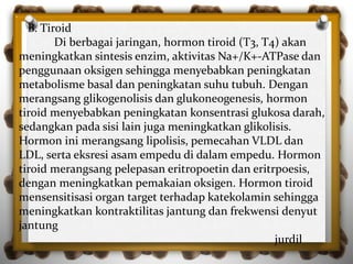 B. Tiroid
Di berbagai jaringan, hormon tiroid (T3, T4) akan
meningkatkan sintesis enzim, aktivitas Na+/K+-ATPase dan
penggunaan oksigen sehingga menyebabkan peningkatan
metabolisme basal dan peningkatan suhu tubuh. Dengan
merangsang glikogenolisis dan glukoneogenesis, hormon
tiroid menyebabkan peningkatan konsentrasi glukosa darah,
sedangkan pada sisi lain juga meningkatkan glikolisis.
Hormon ini merangsang lipolisis, pemecahan VLDL dan
LDL, serta eksresi asam empedu di dalam empedu. Hormon
tiroid merangsang pelepasan eritropoetin dan eritrpoesis,
dengan meningkatkan pemakaian oksigen. Hormon tiroid
mensensitisasi organ target terhadap katekolamin sehingga
meningkatkan kontraktilitas jantung dan frekwensi denyut
jantung
jurdil
 