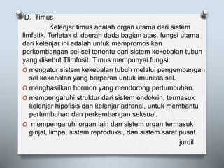 D. Timus
Kelenjar timus adalah organ utama dari sistem
limfatik. Terletak di daerah dada bagian atas, fungsi utama
dari kelenjar ini adalah untuk mempromosikan
perkembangan sel-sel tertentu dari sistem kekebalan tubuh
yang disebut Tlimfosit. Timus mempunyai fungsi:
O mengatur sistem kekebalan tubuh melalui pengembangan
sel kekebalan yang berperan untuk imunitas sel.
O menghasilkan hormon yang mendorong pertumbuhan.
O mempengaruhi struktur dari sistem endokrin, termasuk
kelenjar hipofisis dan kelenjar adrenal, untuk membantu
pertumbuhan dan perkembangan seksual.
O mempengaruhi organ lain dan sistem organ termasuk
ginjal, limpa, sistem reproduksi, dan sistem saraf pusat.
jurdil
 