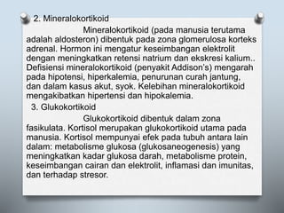 2. Mineralokortikoid
Mineralokortikoid (pada manusia terutama
adalah aldosteron) dibentuk pada zona glomerulosa korteks
adrenal. Hormon ini mengatur keseimbangan elektrolit
dengan meningkatkan retensi natrium dan ekskresi kalium..
Defisiensi mineralokortikoid (penyakit Addison’s) mengarah
pada hipotensi, hiperkalemia, penurunan curah jantung,
dan dalam kasus akut, syok. Kelebihan mineralokortikoid
mengakibatkan hipertensi dan hipokalemia.
3. Glukokortikoid
Glukokortikoid dibentuk dalam zona
fasikulata. Kortisol merupakan glukokortikoid utama pada
manusia. Kortisol mempunyai efek pada tubuh antara lain
dalam: metabolisme glukosa (glukosaneogenesis) yang
meningkatkan kadar glukosa darah, metabolisme protein,
keseimbangan cairan dan elektrolit, inflamasi dan imunitas,
dan terhadap stresor.
 