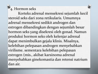 4. Hormon seks
Korteks adrenal mensekresi sejumlah kecil
steroid seks dari zona retikularis. Umumnya
adrenal mensekresi sedikit androgen dan
estrogen dibandingkan dengan sejumlah besar
hormon seks yang disekresi oleh gonad. Namun
produksi hormon seks oleh kelenjar adrenal
dapat menimbulkan gejala klinis. Misalnya,
kelebihan pelepasan androgen menyebabkan
virilisme. sementara kelebihan pelepasan
estrogen (mis., akibat karsinoma adrenal
menyebabkan ginekomastia dan retensi natrium
dan air.
 