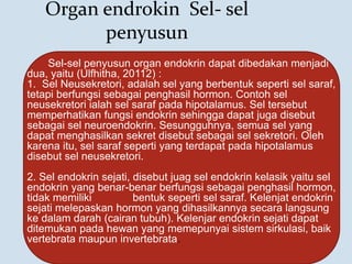 Organ endrokin Sel- sel
penyusun
Sel-sel penyusun organ endokrin dapat dibedakan menjadi
dua, yaitu (Ulfhitha, 20112) :
1. Sel Neusekretori, adalah sel yang berbentuk seperti sel saraf,
tetapi berfungsi sebagai penghasil hormon. Contoh sel
neusekretori ialah sel saraf pada hipotalamus. Sel tersebut
memperhatikan fungsi endokrin sehingga dapat juga disebut
sebagai sel neuroendokrin. Sesungguhnya, semua sel yang
dapat menghasilkan sekret disebut sebagai sel sekretori. Oleh
karena itu, sel saraf seperti yang terdapat pada hipotalamus
disebut sel neusekretori.
2. Sel endokrin sejati, disebut juag sel endokrin kelasik yaitu sel
endokrin yang benar-benar berfungsi sebagai penghasil hormon,
tidak memiliki bentuk seperti sel saraf. Kelenjat endokrin
sejati melepaskan hormon yang dihasilkannya secara langsung
ke dalam darah (cairan tubuh). Kelenjar endokrin sejati dapat
ditemukan pada hewan yang memepunyai sistem sirkulasi, baik
vertebrata maupun invertebrata.
 