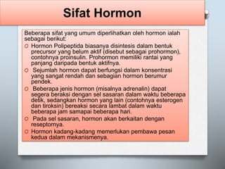 Sifat Hormon
Beberapa sifat yang umum diperlihatkan oleh hormon ialah
sebagai berikut:
O Hormon Polipeptida biasanya disintesis dalam bentuk
precursor yang belum aktif (disebut sebagai prohormon),
contohnya proinsulin. Prohormon memiliki rantai yang
panjang daripada bentuk aktifnya.
O Sejumlah hormon dapat berfungsi dalam konsentrasi
yang sangat rendah dan sebagian hormon berumur
pendek.
O Beberapa jenis hormon (misalnya adrenalin) dapat
segera beraksi dengan sel sasaran dalam waktu beberapa
detik, sedangkan hormon yang lain (contohnya esterogen
dan tiroksin) bereaksi secara lambat dalam waktu
beberapa jam samapai beberapa hari.
O Pada sel sasaran, hormon akan berkaitan dengan
reseptornya.
O Hormon kadang-kadang memerlukan pembawa pesan
kedua dalam mekanismenya.
 