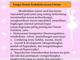 Fungsi Sistem Endokrin secara Umum
Membedakan sistem saraf dan sistem
reproduktif pada janin yang sedang berkembang,
menstimulasi urutan perkembangan,
mengkoordinasi sistem reproduktif, memelihara
lingkungan internal optimal.Empat
tujuan/kegunaan paling penting dari Sistem
Endokrin, yaitu :
1. Homeostasis (temperatur/thermoregulation,
metabolisme, nutrisi, keseimbangan asam basa)
2. Combating stress (infeksi, trauma, shock)
3. Growth & development (mengembangkan
jumlah sel/hyperplasia, dan mengembangkan
ukuran sel/hypertrophy).
4. Reproduction (mensekresikan hormon sex pada
laki-laki dan perempuan/ mengembangkan
karakteristik organ sex primer dan sekunder ).
 