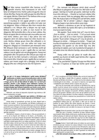 3322
3322
KKlluubbii ssttuuddeennttoooorr
KKlluubbii ssttuuddeennttoooorr
uk falja namaz rregullisht dhe harrova se ku
gjendet xhamia. Para Ramazanit të vitit 1420
fjeta në shtëpinë time. Pashë çudira në gjumë. Isha në
shtrat dhe flija. Pastaj më erdhi gruaja ime dhe filloi të
më zgjojë. Bërtita:‘Çfarë don?!’Por befasia ishte se ajo
nuk mund ta dëgjonte zërin tim.
U mundua të më zgjojë përsëri e unë sërish
parashtroja pyetjen e njëjtë e ajo edhe më tutje nuk
më dëgjonte. Shkoi e frikësuar dhe thirri motrat dhe
vëllezërit e mi. Shkuan dhe u kthyen me një mjek.
Befasia tjetër ishte se edhe ai nuk mund të më
dëgjonte. Më kontrolloi dhe u tha se kam vdekur. Ata
filluan të qajnë dhe të mërziten për mua edhe pse unë
nuk kisha vdekur, por nuk e dija përse ata nuk
dëgjonin zërin tim derisa tezja ime ishte shumë ner-
voze. Kështu shikoja gruan time dhe vëllezërit e mi
duke u folur atyre, por ata edhe më tutje nuk
dëgjonin. Dëgjoja se si bisedonin për xhenazen time.
Më dërguan drejt varrezave e unë i bërtitja secilit që
kalonte pranë meje se jam i gjallë dhe se nuk kam
vdekur e ata të gjithë nuk më përgjigjeshin. Pastaj më
përgatitën dhe më pastruan dhe shkuan pas meje në
xhami që të ma falin namazin e xhenazes. Atëherë i
fola imamit dhe i thashë se jam i gjallë dhe se nuk kam
vdekur, por imami asgjë nuk u përgjigj. Unë madje i
dëgjoja dhe ata i shikoja kurse ata më injoronin.
Pas namazit më dërguan sërish drejt varreve
dhe filluan ta përgatisin varrimin tim. Më futën në një
gropë. I bërtitja të fundit që pashë, ndërmjet tij dhe
mua ishin dërrasat… I thashë se nuk kam vdekur dhe
,,mos më varros!” Nuk mu përgjigj. Mbi mua hudhnin
dhé. Mu kujtua fjala e të Dërguarit [sal-lall-llahu alejhi
ve sel-lem]: “Me të vërtetë i vdekuri i dëgjon hapat.”
Dëgjova hapat e tyre derisa dilnin prej meje.
Atëherë u vërtetova se jam në një hapësirë të
errët. Më erdhën dy njerëz dhe njëri u ul te këmbët e
mia kurse tjetri te koka.
Më pyetën: “Kush është Zoti yt?”, nisa të them:
,,Zoti im është…, Zoti im është…” E di se kush është
Zoti im, por nuk di se si kam harruar. Gjithashtu më
pyetën: “Kush është i Dërguari yt?”, nisa të përsëris: ,,I
Dërguari im është… I Dërguari im është…” Prapë nuk
munda të kujtohem se kush është i Dërguari im. Dhe
gjithashtu më pyetën se cila është feja ime dhe
përsëritja të njëjtën, por nuk mundesha të kujtojem. E
në kokën time më silleshin familja, vetura dhe shitorja
ime.
Pastaj erdhi me një çekan të madh dhe më
goditën aq shumë në ballë saqë bërtita dhe i zgjova
ata që flinin në shtëpi…
‘Ç’ke, pse bërtet? Zgjohu!’Gruaja ime filloi të më
thërrasë. E kuptova se krejt kjo kishte qenë vetëm
am një i ri 19 vjeçar. Falënderimi i qoftë vetëm All-llahut
[subhanehu ve teala], mund të konsiderohem ndër të rinjtë
besimtarë, ndër ata që thirrin në të mirë dhe ndalojnë nga
e keqja, por ka vite që bëj mëkate të njëjta. Sa e sa herë jam
penduar, përsëri u jam rikthyer atyre mëkateve. Insistoj në
pendim (teube), dëgjoj këshilla të dijetarëve islam dhe kështu
vetëpërmbajtja nga mëkatet fuqizohet, por herët a vonë, çësht-
je ditësh, bie sërish në të njëjtin mëkat. Çfarë më këshilloni të
bëj?
Fillimisht, nuk duhet të këputësh shpresën nga mëshira e All-
llahut [subhanehu ve teala]:
,,…e mos e humbni shpresën nga mëshira e All-llahut, pse
vetëm populli jobesimtar e humb shpresën në All-llahun”. (Jusuf:
87)
Andaj duhet të pendohesh një herë, dy herë, dhjetë herë e
kështu me rradhë… Ai që pendohet, atij All-llahu [subhanehu ve
teala] ia pranon pendimin. Kush pendohet para se të lind dielli nga
perëndimi (para shfaqjes së shenjave të fundit të Kijametit), All-llahu
[subhanehu ve teala] ia pranon atë pendim. Pastaj, ndoshta All-llahu
të sjell [subhanehu ve teala] momentin e fundit duke qenë në atë
gjendje pendimi!
Ndonjëherë, shejtani u thotë të rinjëve: ,,S’ke pse pendohesh, ti
e di se do ta thyesh ate”. Ndërsa ne të themi: ,,Jo! Pendohu, me
shpresën se ti nuk do ta thyesh atë pendim”. Në hadithet e sakta të
Pejgamberit [sal-lall-llahu alejhi ve selem] tregohet: ,,Dikur, një burrë
nga Bijtë e Izraelit gaboi dhe ra ne mëkat, pastaj tha: ,O Zoti im, vërtet
kam bërë mëkat, më fal mua!’. Zoti ia fali mëkatin e bërë. Pastaj ai ser-
ish bëri të njëjtin mëkat dhe tha: ,O Zoti im vërtet kam bërë mëkat më
fal mua!’. All-llahu ia fali atij sërish mekatin. Por ai sërish e bëri atë
mëkat për se treti herë. Dhe kësaj herë ai tha: ,O Zoti im, vërtet kam bërë
mëkat, më fal mua!’. All-llahu [subhanehu ve teala] u përgjigj: ,Robi im
e di që ka Zot që ia fal mëkatin dhe e dënon për atë mëkat, bëj ç’të
duash, ti je i falur!’”.
Por, ti asnjëherë mos thuaj, ndoshta dhe unë do të trajtohem si
ai burrë nga Bijtë e Izrailit dhe të gabosh, asnjëherë nuk dihet!
Mundet qe All-llahu të të thotë: ..Jo! Nuk do të ta fal (mëkatin) sepse
ti këmbngule në ate mëkat… ose sepse ti e teprove, ose ngase ishe
i vetëdijshëm për mëkatin sërish e vepron atë, ose, ose…
Mos luaj me hamendje rreth mëshirës së All-llahut! Por, nga ky
hadith mund të mësosh një të vërtetë të madhe që përsëritja e të
njëjtit mëkat nuk të privon nga përsëritja e pendimit. Ngase sa herë
njeriu gabon dhe shpejton në pendim, All-llahu shpejton për t’ia
pranuar atë pendim. All-llahu nuk ia merr atë që njëherë ia ka dhu-
ruar robit të Tij. Nëse All-llahu t’i ka falur mëkatet e mëparshme, nuk
t’i rikthen ato në librin e veprave tua, pavarësisht se ti sërish bën të
njëjtat mëkate.
Ndërsa thënia e njohur: ,,Mëkati pas pendimit është më i rëndë se
shtatëdhjetë mëkate para tij”, një thënie e tillë nuk ka bazë në
hadithe të sakta (Sahih) dhe është thjeshtë një thënie e rremë.
Ngase mëkati është mëkat kurdo që të bihet në të, para apo pas
pendimit, përderisa robi nuk tallet me statusin e një vepre të ndalu-
ar
E dyta: Duhet të pyesësh veten, pse bie në të njëjtat mëkate?
-Nëse kjo vjen si rezultat i shoqërisë së keqe, atëherë largoju
asaj shoqërie. Nësë shkaku është puna, studimet apo të tjera si këto,
atëherë përpiqu të ndërrosh atë drejtim. Nëse kjo vjen nga shikimi,
ruaje atë. Pra, sigurohu cila është dera nga fryn era dhe mbylle atë
derë, që të qetësohesh. Duke luftuar shkakun, pasoja do të zhduket
vetë.
E treta: Duhet t’i bësh ballë rënies në mëkat me anë të devot-
shmërisë, pasi ajo i reziston me sukses mëkatit. E mira i bën ballë së
keqes. Ngarkoje vetveten me punë të mira! Përndryshe, vetja do të
të punësojë ty në kryerje mëkatesh! Andaj, shtoi ibadetet dhe puno
mirë, qoftë dhe gjatë periudhës, të cilën ti gjindesh në mëkate. All-
llahu [subhanehu ve teala] thotë:
,,Dhe fale namazin në dy skajet e ditës, e edhe në orët e afër-
N
JJ
 