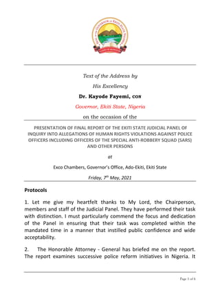 Page 1 of 6
Text of the Address by
His Excellency
Dr. Kayode Fayemi, CON
Governor, Ekiti State, Nigeria
on the occasion of the
PRESENTATION OF FINAL REPORT OF THE EKITI STATE JUDICIAL PANEL OF
INQUIRY INTO ALLEGATIONS OF HUMAN RIGHTS VIOLATIONS AGAINST POLICE
OFFICERS INCLUDING OFFICERS OF THE SPECIAL ANTI-ROBBERY SQUAD (SARS)
AND OTHER PERSONS
at
Exco Chambers, Governor’s Office, Ado-Ekiti, Ekiti State
Friday, 7th
May, 2021
Protocols
1. Let me give my heartfelt thanks to My Lord, the Chairperson,
members and staff of the Judicial Panel. They have performed their task
with distinction. I must particularly commend the focus and dedication
of the Panel in ensuring that their task was completed within the
mandated time in a manner that instilled public confidence and wide
acceptability.
2. The Honorable Attorney - General has briefed me on the report.
The report examines successive police reform initiatives in Nigeria. It
 