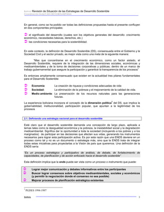 Bolivia: Revisión de Situación de las Estrategias de Desarrollo Sostenible 
Coordinación Ends/CAD-OECD/BOLHISPANIA 
En general, como se ha podido ver todas las definiciones propuestas hasta el presente confluyen 
en dos componentes principales: 
Â el significado del desarrollo (cuales son los objetivos generales del desarrollo: crecimiento 
económico, necesidades básicas, derechos, etc.) 
Â las condiciones necesarias para la sostenibilidad. 
En este contexto, la definición de Desarrollo Sostenible (DS), consensuada entre el Gobierno y la 
Sociedad Civil y el sector privado, es mejor vista como una meta de la siguiente manera: 
“Mas que concentrarse en el crecimiento económico, como un factor aislado, el 
Desarrollo Sostenible, requiere de la integración de las dimensiones sociales, económicas y 
medioambientales y de la toma de decisiones corporativas y públicas; dentro de un marco de 
trabajo gubernamental que asegure la participación y garantice la transparencia de los procesos” 
Es entonces ampliamente consensuado que existen en la actualidad tres pilares fundamentales 
para el Desarrollo Sostenible: 
Â Economía: La creación de riqueza y condiciones adecuadas de vida 
Â Sociedad: La eliminación de la pobreza y el mejoramiento de la calidad de vida. 
Â Medio ambiente: La preservación de los recursos naturales para las generaciones 
futuras. 
La experiencia boliviana incorpora el concepto de la dimensión política7 del DS. que implica la 
gobernabilidad, institucionalidad, participación popular, que apuntan a la legitimidad de los 
procesos 
2.1. Definiendo una estrategia nacional para el desarrollo sostenible 
Está claro que el desarrollo sostenible demanda una concepción de largo plazo, aplicada a 
temas tales como la desigualdad económica y la pobreza, la inestabilidad social y la degradación 
medioambiental. Significa dar la oportunidad a toda la sociedad (incluyendo a los pobres y a los 
marginados) de participar en las decisiones que afectan sus vidas, generando los instrumentos 
necesarios para lograr esta participación activa. Es por esta razón que una ENDS deviene en un 
proceso como tal y no es un documento o estrategia más, sino que la ENDS trata de integrar 
todas estas iniciativas para proyectarlas a la Visión de país que queremos. Una definición de la 
ENDS sería: 
“Es un proceso estratégico y participativo de análisis, de debate, de fortalecimiento de 
capacidades, de planificación y de acción enfocado hacia el desarrollo sostenible” 
Esta definición implica que la ends puede ser vista como un proceso o instrumento que puede: 
Â Lograr mejor comunicación y debates informativos entre los participantes 
Â Buscar lograr consensos sobre objetivos medioambientales, sociales y económicos 
(y permitir la negociación donde el consenso no sea posible) 
Â Mejorar procesos de planificación estratégica existentes 
7 PGDES 1994-1997 
Bolivia 3 
 