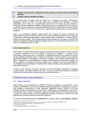 Bolivia: Revisión de Situación de las Estrategias de Desarrollo Sostenible 
Coordinación Ends/CAD-OECD/BOLHISPANIA 
Â Facilitar la coherencia e integración entre procesos y proveer todos los elementos 
faltantes. 
Â Facilitar mejores métodos de trabajo. 
En un mundo ideal una ends, pueda ser vista como un paraguas para toda la Planificación 
Estratégica. Provee por tanto una visión global de los objetivos del desarrollo y visiones 
particulares para el país en un determinado tiempo hacia el futuro. De igual manera la 
formulación de una estrategia en ends, no necesariamente es una planificación nueva, más por 
el contrario muchos países han avanzado significativamente en recomendaciones de la Cumbre 
de Rio, así como en el tema de la Agenda 21, aspecto éste que tiene que ser necesariamente 
integrado. 
Pese a las dificultades anotadas anteriormente, los procesos de ajuste estructural han 
experimentado avances durante los últimos quince años, habiendo evolucionado de un paquete 
de reformas económicas implantadas a nivel nacional hasta convertirse en un instrumento de 
política económica global8. Dos acontecimientos internacionales han marcado la evolución del 
desarrollo sostenible durante las décadas pasadas. Estos son: La Conferencia de Estocolmo de 
1972 y la Conferencia de Río de 1992. 
3. El contexto boliviano 
Bolivia desde la implementación del proceso de ajuste estructural en Agosto de 1985, ha tenido 
un avance sustancial en lo que se refiere al control de la inflación y al manejo de los 
instrumentos macroeconómicos, consolidando la estabilidad económica. La puesta en práctica 
de las estrategias diseñadas hacia el desarrollo sostenible, ha tenido avances en los procesos 
participativos locales y municipales; aunque lentos y débiles a nivel central y departamental, en 
razón a problemas de gobernabilidad y creciente burocratización del aparato del estado, así 
como la apertura a procesos de consulta y diálogo con la ciudadanía que se han expresado en 
los resultados de las estrategias de biodiversidad, cambio climático y de participación popular, y 
reducción de pobreza9. 
A pesar de los esfuerzos de ajuste estructural y de las estrategias elaboradas, la pobreza 
continua siendo el principal problema del país. A lo cual se asocia los procesos de creciente 
contaminación de los suelos y el agua fruto de la actividad económica. 
3.2 Población, Cultura, Lengua y Organización 
3.2.1 Población y Superficie 
Bolivia cuenta con una superficie de 1.098.581 kilómetros cuadrados y una población de 8,4 
millones de habitantes. Es un país de grandes contrastes geográficos y ecológicos y uno de los 
más variados y complicados en clima, topografía, vegetación natural y suelos10.El 41% del 
territorio boliviano se encuentra en la zona andina constituida por los departamentos de La Paz, 
Cochabamba, Oruro, Potosí, Chuquisaca y parte de los departamentos de Tarija y Santa Cruz, 
en esta zona andina habitan el 73% de la población boliviana, el restante 27% habita las tierras 
bajas de las provincias amazónico-chaqueñas de Bolivia11 
Es posible distinguir tres grandes ecosistemas en la región andina: puna-altiplano, valles y 
8 Reed David; Un desarrollo Sostenible; Ajuste estructural, ambiente y Desarrollo Sostenible, CENDES, (1997) 
9 Debate sobre descentralización Aguilar y Valdivia enero 2001 
10 Estrategia Concertada 
11 Censo Nacional de Población y Vivienda, 1972 
Bolivia 4 
 