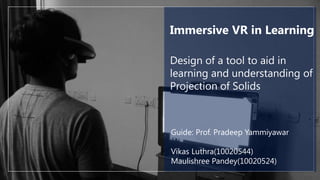 Immersive VR in Learning
Design of a tool to aid in
learning and understanding of
Projection of Solids

Guide: Prof. Pradeep Yammiyawar
Vikas Luthra(10020544)
Maulishree Pandey(10020524)

 