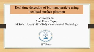 Real time detection of bio-nanoparticle using 
localised surface plasmon 
Presented by: 
Amit Kumar Tagore 
M.Tech. 1st year(1411NT02) Nanoscience & Technology 
IIT Patna 
 