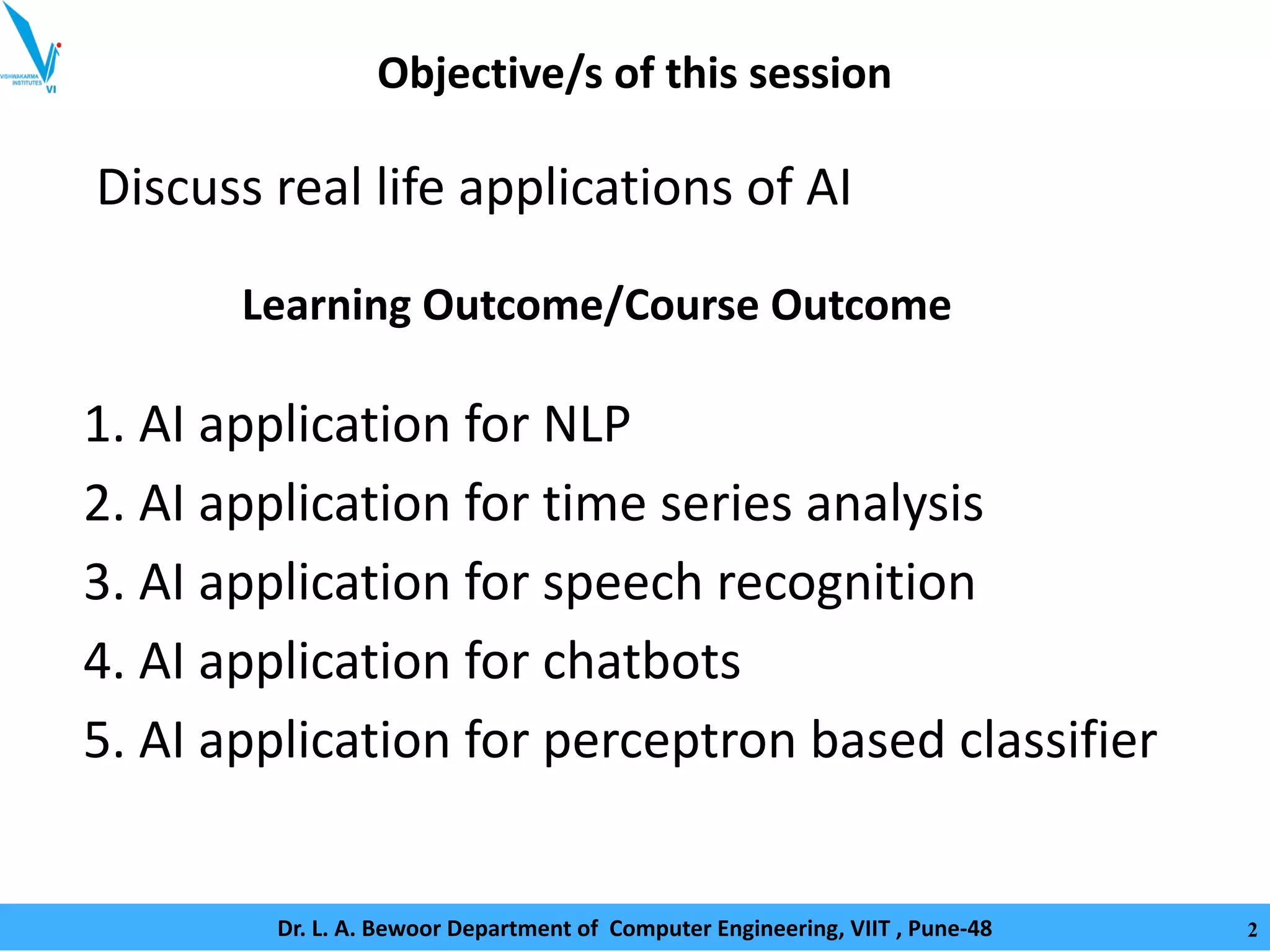 Objective/s of this session
Discuss real life applications of AI
1. AI application for NLP
2. AI application for time series analysis
3. AI application for speech recognition
4. AI application for chatbots
5. AI application for perceptron based classifier
Learning Outcome/Course Outcome
Dr. L. A. Bewoor Department of Computer Engineering, VIIT , Pune-48 2
 