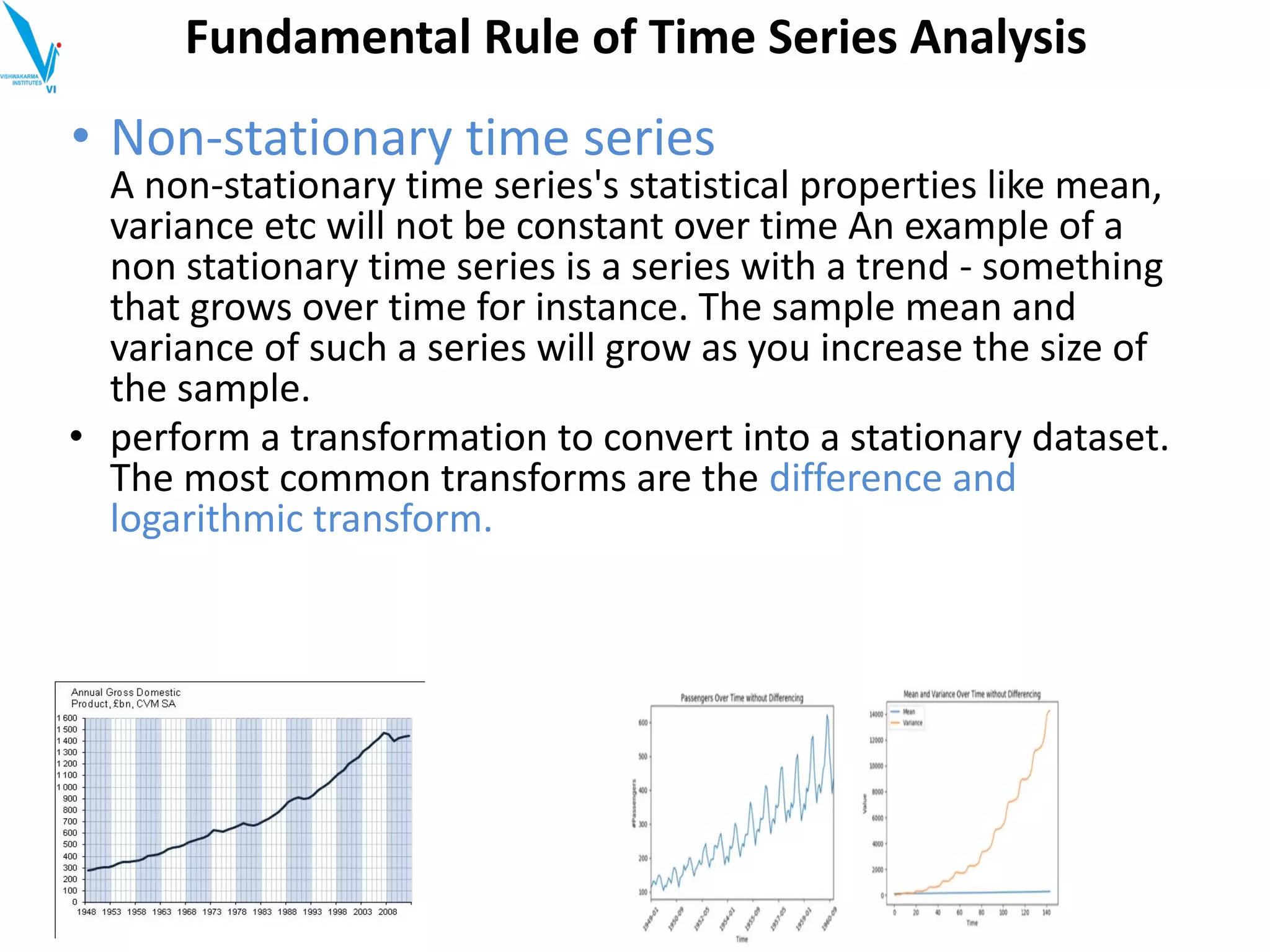 • Non-stationary time series
A non-stationary time series's statistical properties like mean,
variance etc will not be constant over time An example of a
non stationary time series is a series with a trend - something
that grows over time for instance. The sample mean and
variance of such a series will grow as you increase the size of
the sample.
• perform a transformation to convert into a stationary dataset.
The most common transforms are the difference and
logarithmic transform.
Fundamental Rule of Time Series Analysis
 