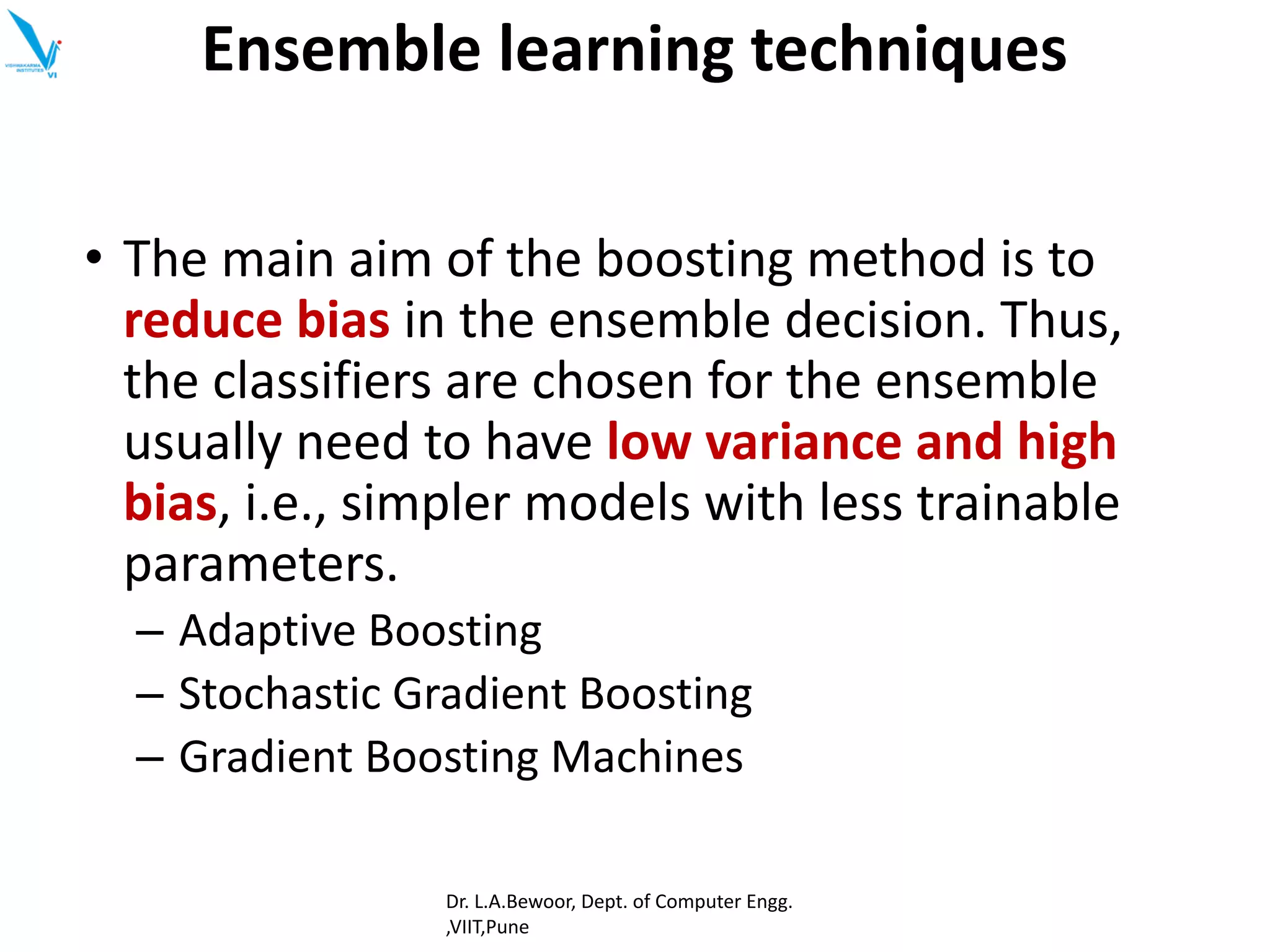 • The main aim of the boosting method is to
reduce bias in the ensemble decision. Thus,
the classifiers are chosen for the ensemble
usually need to have low variance and high
bias, i.e., simpler models with less trainable
parameters.
– Adaptive Boosting
– Stochastic Gradient Boosting
– Gradient Boosting Machines
Ensemble learning techniques
Dr. L.A.Bewoor, Dept. of Computer Engg.
,VIIT,Pune
 