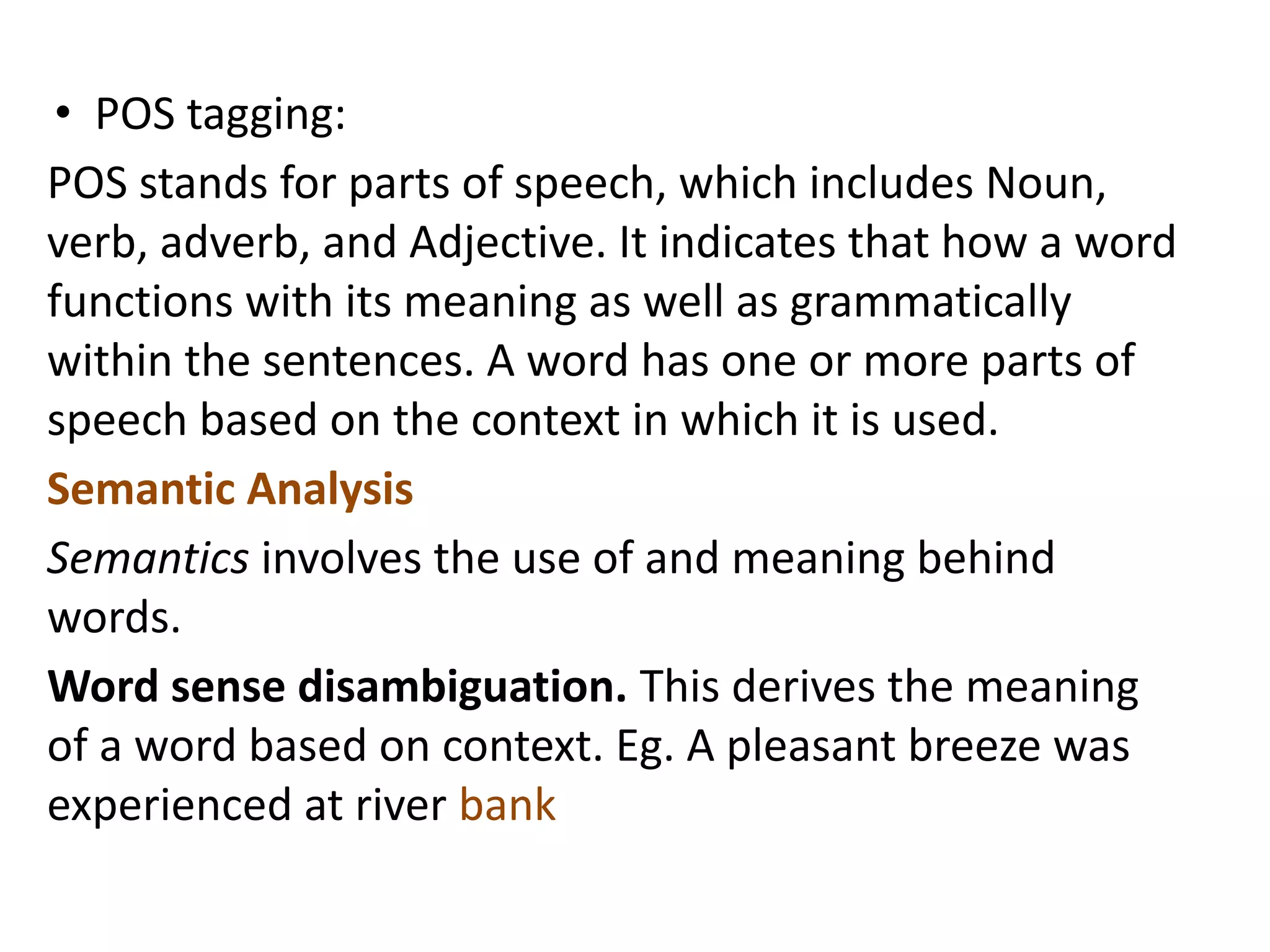 • POS tagging:
POS stands for parts of speech, which includes Noun,
verb, adverb, and Adjective. It indicates that how a word
functions with its meaning as well as grammatically
within the sentences. A word has one or more parts of
speech based on the context in which it is used.
Semantic Analysis
Semantics involves the use of and meaning behind
words.
Word sense disambiguation. This derives the meaning
of a word based on context. Eg. A pleasant breeze was
experienced at river bank
 