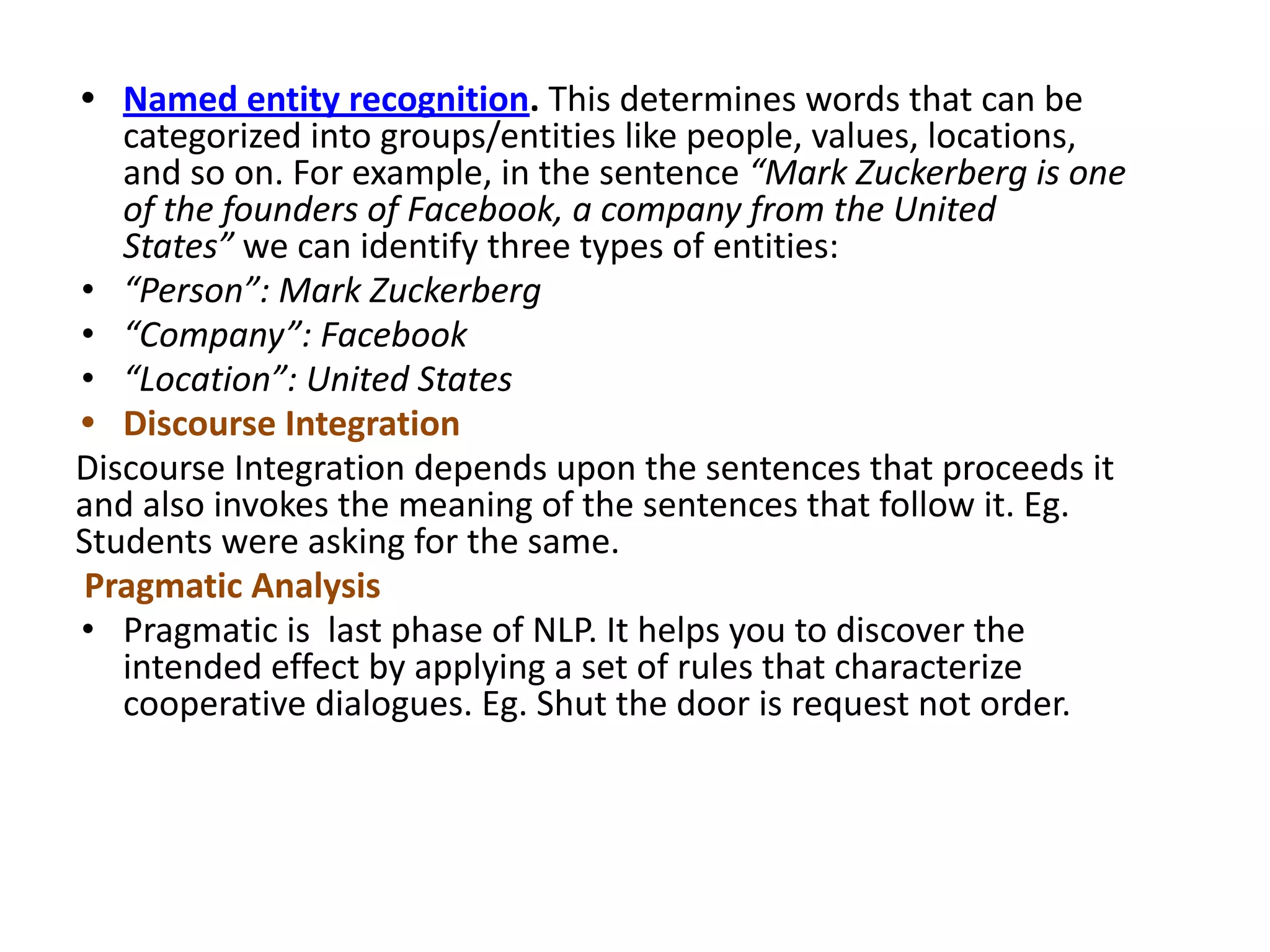• Named entity recognition. This determines words that can be
categorized into groups/entities like people, values, locations,
and so on. For example, in the sentence “Mark Zuckerberg is one
of the founders of Facebook, a company from the United
States” we can identify three types of entities:
• “Person”: Mark Zuckerberg
• “Company”: Facebook
• “Location”: United States
• Discourse Integration
Discourse Integration depends upon the sentences that proceeds it
and also invokes the meaning of the sentences that follow it. Eg.
Students were asking for the same.
Pragmatic Analysis
• Pragmatic is last phase of NLP. It helps you to discover the
intended effect by applying a set of rules that characterize
cooperative dialogues. Eg. Shut the door is request not order.
 