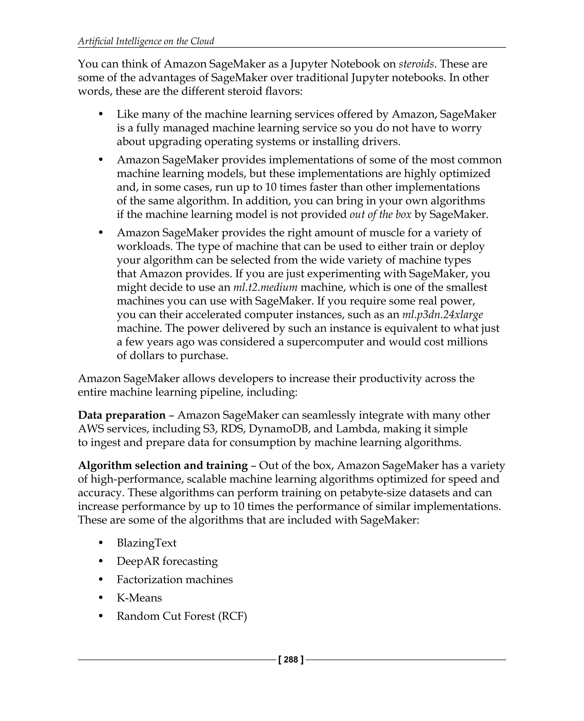 Artificial Intelligence on the Cloud
[ 288 ]
You can think of Amazon SageMaker as a Jupyter Notebook on steroids. These are
some of the advantages of SageMaker over traditional Jupyter notebooks. In other
words, these are the different steroid flavors:
• Like many of the machine learning services offered by Amazon, SageMaker
is a fully managed machine learning service so you do not have to worry
about upgrading operating systems or installing drivers.
• Amazon SageMaker provides implementations of some of the most common
machine learning models, but these implementations are highly optimized
and, in some cases, run up to 10 times faster than other implementations
of the same algorithm. In addition, you can bring in your own algorithms
if the machine learning model is not provided out of the box by SageMaker.
• Amazon SageMaker provides the right amount of muscle for a variety of
workloads. The type of machine that can be used to either train or deploy
your algorithm can be selected from the wide variety of machine types
that Amazon provides. If you are just experimenting with SageMaker, you
might decide to use an ml.t2.medium machine, which is one of the smallest
machines you can use with SageMaker. If you require some real power,
you can their accelerated computer instances, such as an ml.p3dn.24xlarge
machine. The power delivered by such an instance is equivalent to what just
a few years ago was considered a supercomputer and would cost millions
of dollars to purchase.
Amazon SageMaker allows developers to increase their productivity across the
entire machine learning pipeline, including:
Data preparation – Amazon SageMaker can seamlessly integrate with many other
AWS services, including S3, RDS, DynamoDB, and Lambda, making it simple
to ingest and prepare data for consumption by machine learning algorithms.
Algorithm selection and training – Out of the box, Amazon SageMaker has a variety
of high-performance, scalable machine learning algorithms optimized for speed and
accuracy. These algorithms can perform training on petabyte-size datasets and can
increase performance by up to 10 times the performance of similar implementations.
These are some of the algorithms that are included with SageMaker:
• BlazingText
• DeepAR forecasting
• Factorization machines
• K-Means
• Random Cut Forest (RCF)
 