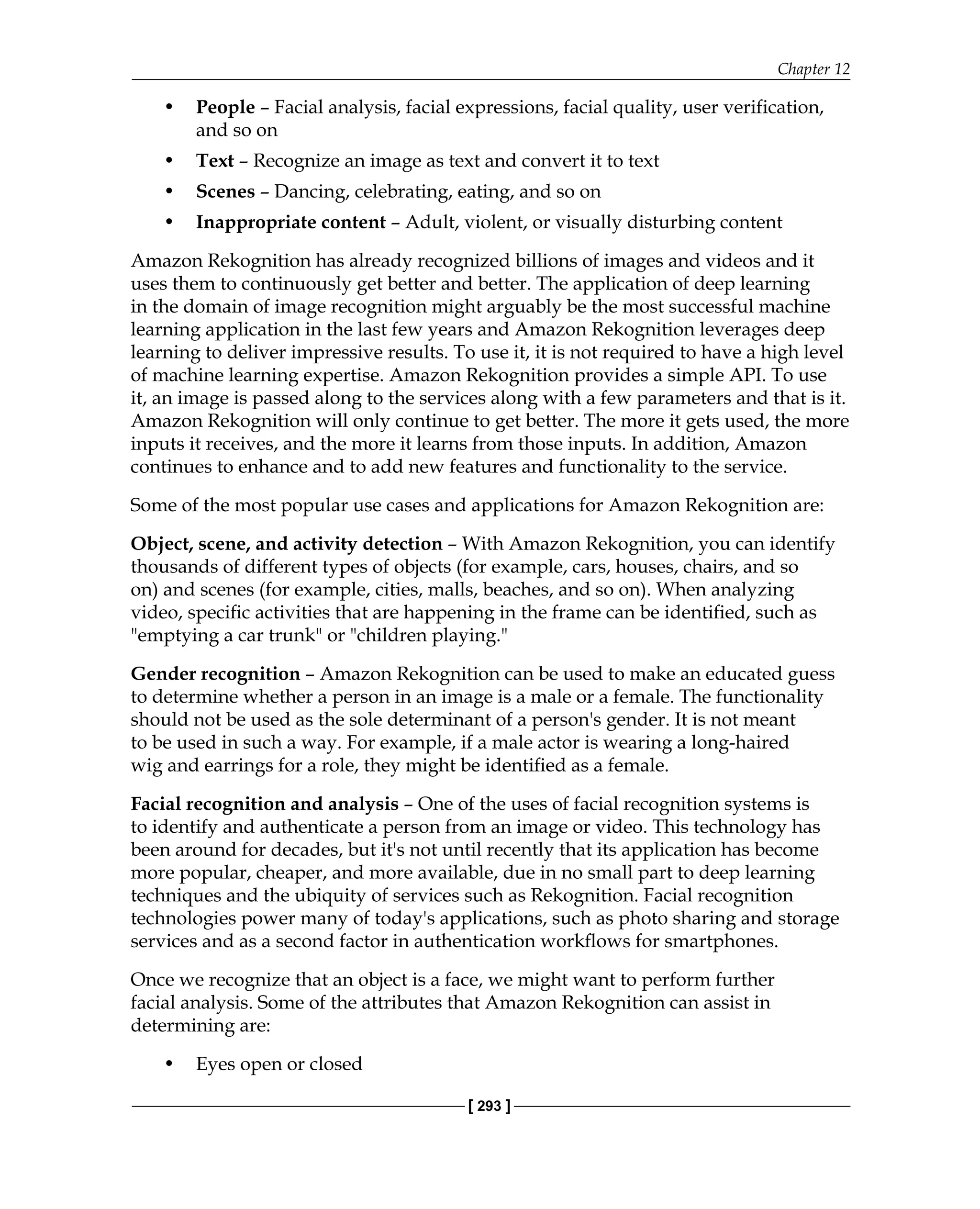 Chapter 12
[ 293 ]
• People – Facial analysis, facial expressions, facial quality, user verification,
and so on
• Text – Recognize an image as text and convert it to text
• Scenes – Dancing, celebrating, eating, and so on
• Inappropriate content – Adult, violent, or visually disturbing content
Amazon Rekognition has already recognized billions of images and videos and it
uses them to continuously get better and better. The application of deep learning
in the domain of image recognition might arguably be the most successful machine
learning application in the last few years and Amazon Rekognition leverages deep
learning to deliver impressive results. To use it, it is not required to have a high level
of machine learning expertise. Amazon Rekognition provides a simple API. To use
it, an image is passed along to the services along with a few parameters and that is it.
Amazon Rekognition will only continue to get better. The more it gets used, the more
inputs it receives, and the more it learns from those inputs. In addition, Amazon
continues to enhance and to add new features and functionality to the service.
Some of the most popular use cases and applications for Amazon Rekognition are:
Object, scene, and activity detection – With Amazon Rekognition, you can identify
thousands of different types of objects (for example, cars, houses, chairs, and so
on) and scenes (for example, cities, malls, beaches, and so on). When analyzing
video, specific activities that are happening in the frame can be identified, such as
"emptying a car trunk" or "children playing."
Gender recognition – Amazon Rekognition can be used to make an educated guess
to determine whether a person in an image is a male or a female. The functionality
should not be used as the sole determinant of a person's gender. It is not meant
to be used in such a way. For example, if a male actor is wearing a long-haired
wig and earrings for a role, they might be identified as a female.
Facial recognition and analysis – One of the uses of facial recognition systems is
to identify and authenticate a person from an image or video. This technology has
been around for decades, but it's not until recently that its application has become
more popular, cheaper, and more available, due in no small part to deep learning
techniques and the ubiquity of services such as Rekognition. Facial recognition
technologies power many of today's applications, such as photo sharing and storage
services and as a second factor in authentication workflows for smartphones.
Once we recognize that an object is a face, we might want to perform further
facial analysis. Some of the attributes that Amazon Rekognition can assist in
determining are:
• Eyes open or closed
 