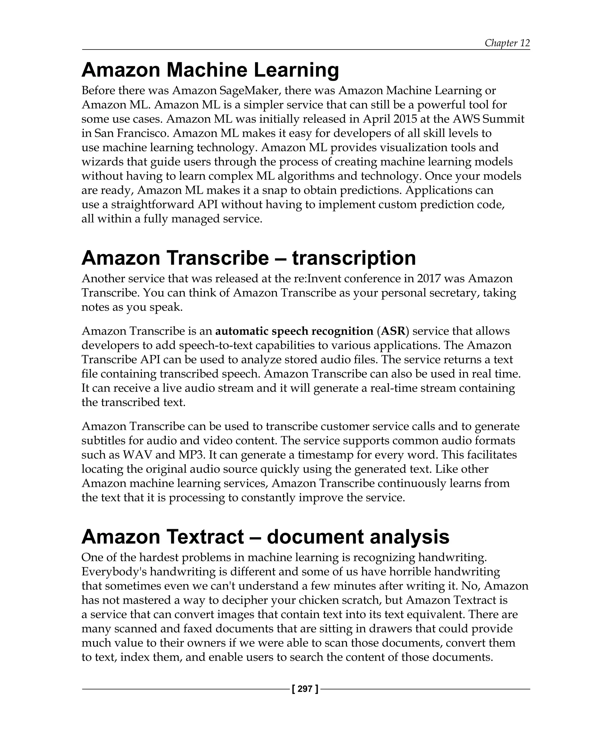 Chapter 12
[ 297 ]
Amazon Machine Learning
Before there was Amazon SageMaker, there was Amazon Machine Learning or
Amazon ML. Amazon ML is a simpler service that can still be a powerful tool for
some use cases. Amazon ML was initially released in April 2015 at the AWS Summit
in San Francisco. Amazon ML makes it easy for developers of all skill levels to
use machine learning technology. Amazon ML provides visualization tools and
wizards that guide users through the process of creating machine learning models
without having to learn complex ML algorithms and technology. Once your models
are ready, Amazon ML makes it a snap to obtain predictions. Applications can
use a straightforward API without having to implement custom prediction code,
all within a fully managed service.
Amazon Transcribe – transcription
Another service that was released at the re:Invent conference in 2017 was Amazon
Transcribe. You can think of Amazon Transcribe as your personal secretary, taking
notes as you speak.
Amazon Transcribe is an automatic speech recognition (ASR) service that allows
developers to add speech-to-text capabilities to various applications. The Amazon
Transcribe API can be used to analyze stored audio files. The service returns a text
file containing transcribed speech. Amazon Transcribe can also be used in real time.
It can receive a live audio stream and it will generate a real-time stream containing
the transcribed text.
Amazon Transcribe can be used to transcribe customer service calls and to generate
subtitles for audio and video content. The service supports common audio formats
such as WAV and MP3. It can generate a timestamp for every word. This facilitates
locating the original audio source quickly using the generated text. Like other
Amazon machine learning services, Amazon Transcribe continuously learns from
the text that it is processing to constantly improve the service.
Amazon Textract – document analysis
One of the hardest problems in machine learning is recognizing handwriting.
Everybody's handwriting is different and some of us have horrible handwriting
that sometimes even we can't understand a few minutes after writing it. No, Amazon
has not mastered a way to decipher your chicken scratch, but Amazon Textract is
a service that can convert images that contain text into its text equivalent. There are
many scanned and faxed documents that are sitting in drawers that could provide
much value to their owners if we were able to scan those documents, convert them
to text, index them, and enable users to search the content of those documents.
 