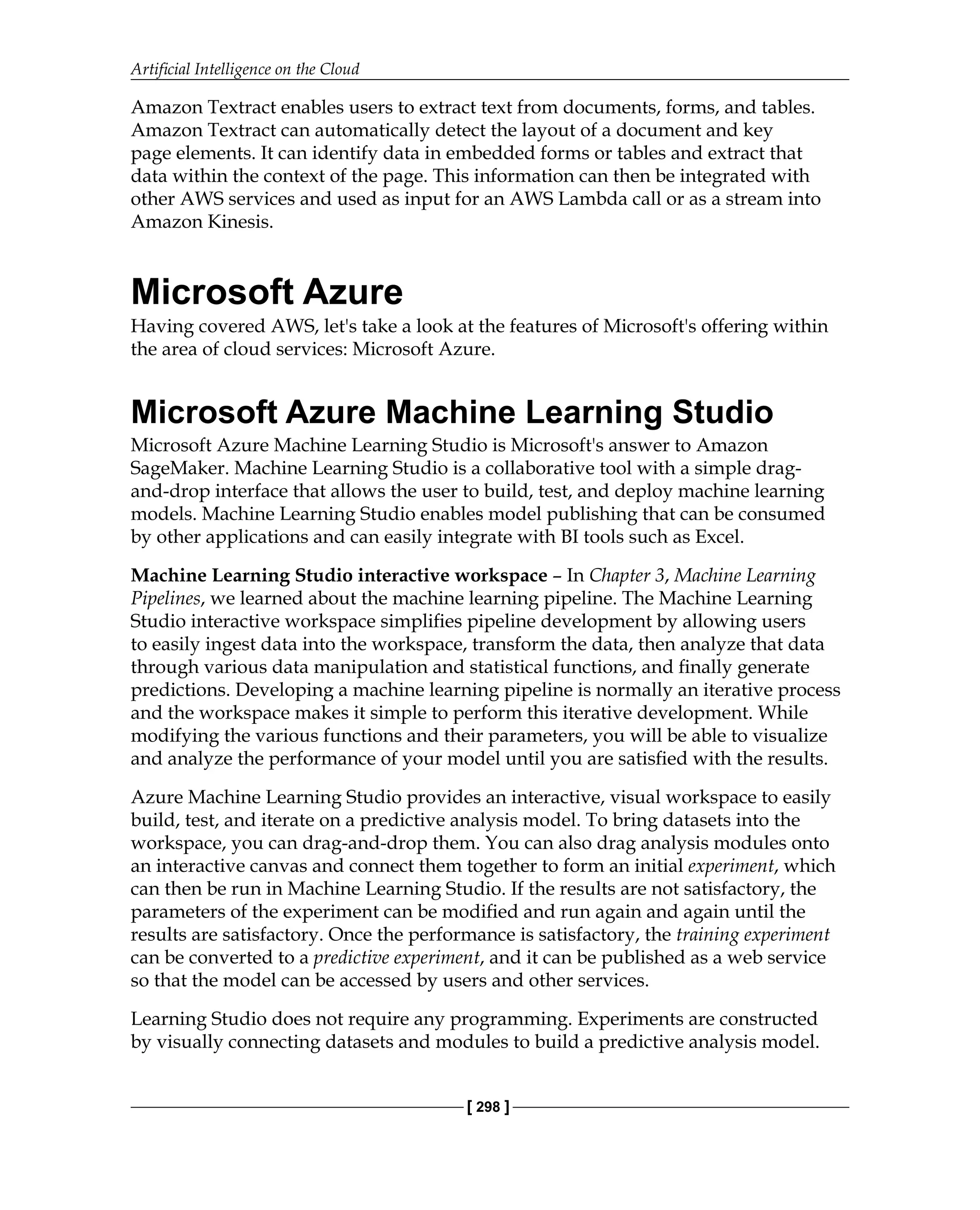 Artificial Intelligence on the Cloud
[ 298 ]
Amazon Textract enables users to extract text from documents, forms, and tables.
Amazon Textract can automatically detect the layout of a document and key
page elements. It can identify data in embedded forms or tables and extract that
data within the context of the page. This information can then be integrated with
other AWS services and used as input for an AWS Lambda call or as a stream into
Amazon Kinesis.
Microsoft Azure
Having covered AWS, let's take a look at the features of Microsoft's offering within
the area of cloud services: Microsoft Azure.
Microsoft Azure Machine Learning Studio
Microsoft Azure Machine Learning Studio is Microsoft's answer to Amazon
SageMaker. Machine Learning Studio is a collaborative tool with a simple drag-
and-drop interface that allows the user to build, test, and deploy machine learning
models. Machine Learning Studio enables model publishing that can be consumed
by other applications and can easily integrate with BI tools such as Excel.
Machine Learning Studio interactive workspace – In Chapter 3, Machine Learning
Pipelines, we learned about the machine learning pipeline. The Machine Learning
Studio interactive workspace simplifies pipeline development by allowing users
to easily ingest data into the workspace, transform the data, then analyze that data
through various data manipulation and statistical functions, and finally generate
predictions. Developing a machine learning pipeline is normally an iterative process
and the workspace makes it simple to perform this iterative development. While
modifying the various functions and their parameters, you will be able to visualize
and analyze the performance of your model until you are satisfied with the results.
Azure Machine Learning Studio provides an interactive, visual workspace to easily
build, test, and iterate on a predictive analysis model. To bring datasets into the
workspace, you can drag-and-drop them. You can also drag analysis modules onto
an interactive canvas and connect them together to form an initial experiment, which
can then be run in Machine Learning Studio. If the results are not satisfactory, the
parameters of the experiment can be modified and run again and again until the
results are satisfactory. Once the performance is satisfactory, the training experiment
can be converted to a predictive experiment, and it can be published as a web service
so that the model can be accessed by users and other services.
Learning Studio does not require any programming. Experiments are constructed
by visually connecting datasets and modules to build a predictive analysis model.
 
