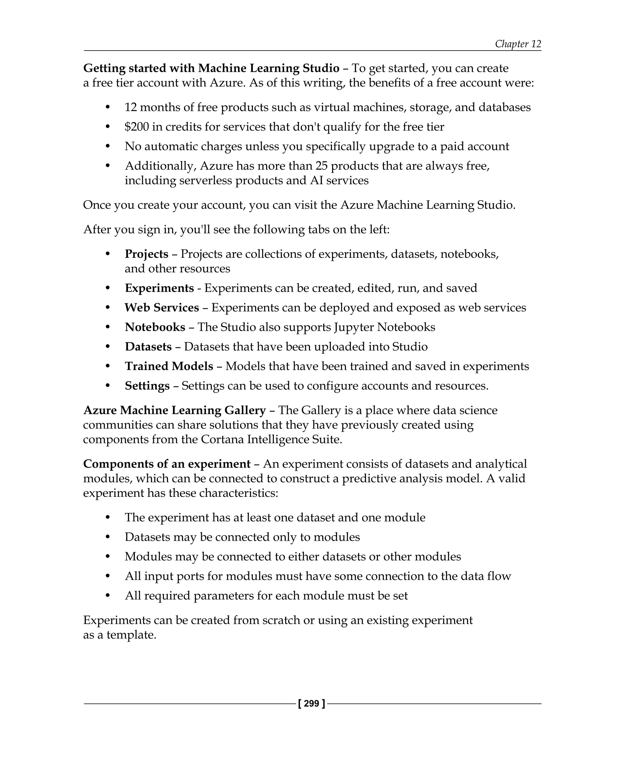 Chapter 12
[ 299 ]
Getting started with Machine Learning Studio – To get started, you can create
a free tier account with Azure. As of this writing, the benefits of a free account were:
• 12 months of free products such as virtual machines, storage, and databases
• $200 in credits for services that don't qualify for the free tier
• No automatic charges unless you specifically upgrade to a paid account
• Additionally, Azure has more than 25 products that are always free,
including serverless products and AI services
Once you create your account, you can visit the Azure Machine Learning Studio.
After you sign in, you'll see the following tabs on the left:
• Projects – Projects are collections of experiments, datasets, notebooks,
and other resources
• Experiments - Experiments can be created, edited, run, and saved
• Web Services – Experiments can be deployed and exposed as web services
• Notebooks – The Studio also supports Jupyter Notebooks
• Datasets – Datasets that have been uploaded into Studio
• Trained Models – Models that have been trained and saved in experiments
• Settings – Settings can be used to configure accounts and resources.
Azure Machine Learning Gallery – The Gallery is a place where data science
communities can share solutions that they have previously created using
components from the Cortana Intelligence Suite.
Components of an experiment – An experiment consists of datasets and analytical
modules, which can be connected to construct a predictive analysis model. A valid
experiment has these characteristics:
• The experiment has at least one dataset and one module
• Datasets may be connected only to modules
• Modules may be connected to either datasets or other modules
• All input ports for modules must have some connection to the data flow
• All required parameters for each module must be set
Experiments can be created from scratch or using an existing experiment
as a template.
 