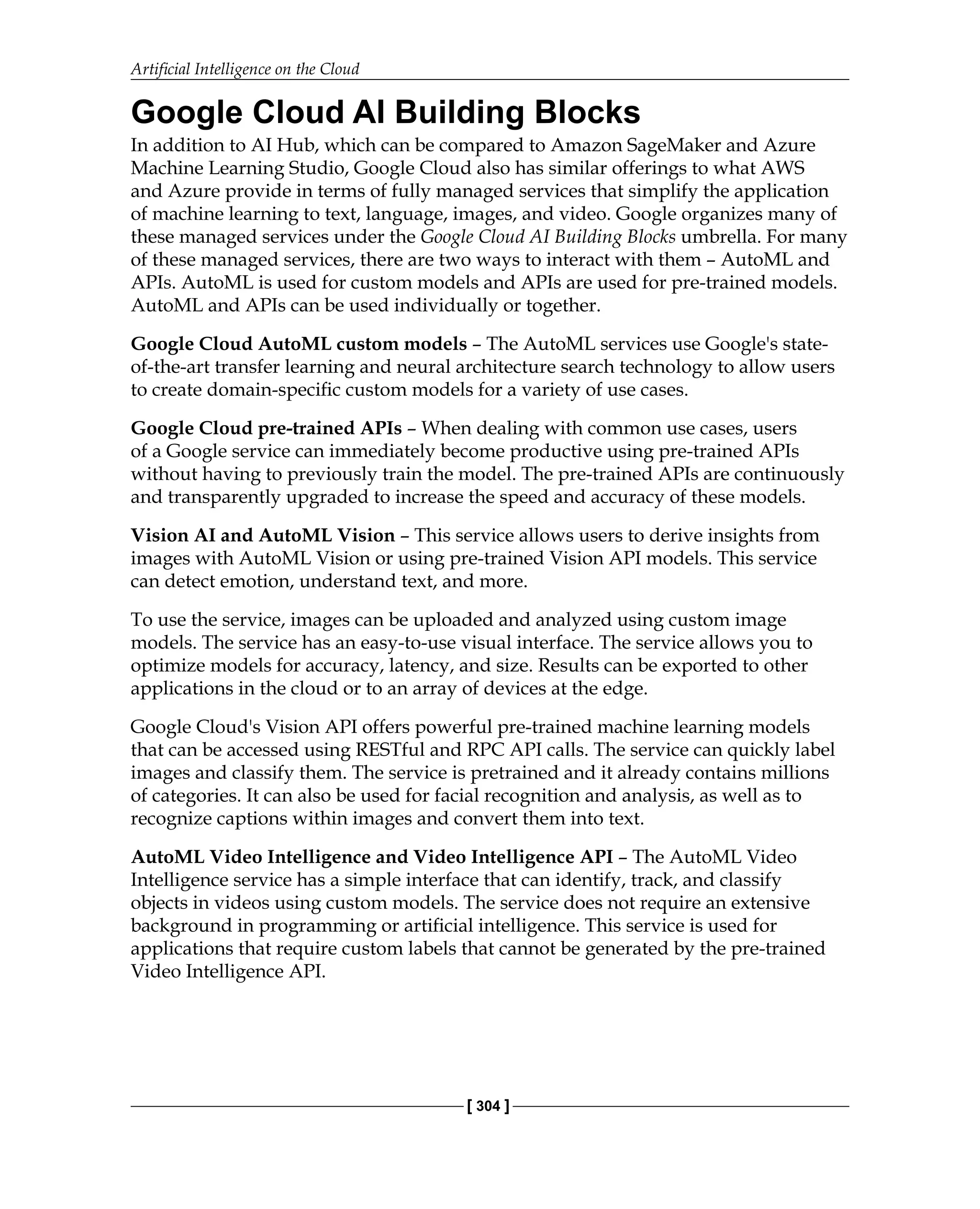 Artificial Intelligence on the Cloud
[ 304 ]
Google Cloud AI Building Blocks
In addition to AI Hub, which can be compared to Amazon SageMaker and Azure
Machine Learning Studio, Google Cloud also has similar offerings to what AWS
and Azure provide in terms of fully managed services that simplify the application
of machine learning to text, language, images, and video. Google organizes many of
these managed services under the Google Cloud AI Building Blocks umbrella. For many
of these managed services, there are two ways to interact with them – AutoML and
APIs. AutoML is used for custom models and APIs are used for pre-trained models.
AutoML and APIs can be used individually or together.
Google Cloud AutoML custom models – The AutoML services use Google's state-
of-the-art transfer learning and neural architecture search technology to allow users
to create domain-specific custom models for a variety of use cases.
Google Cloud pre-trained APIs – When dealing with common use cases, users
of a Google service can immediately become productive using pre-trained APIs
without having to previously train the model. The pre-trained APIs are continuously
and transparently upgraded to increase the speed and accuracy of these models.
Vision AI and AutoML Vision – This service allows users to derive insights from
images with AutoML Vision or using pre-trained Vision API models. This service
can detect emotion, understand text, and more.
To use the service, images can be uploaded and analyzed using custom image
models. The service has an easy-to-use visual interface. The service allows you to
optimize models for accuracy, latency, and size. Results can be exported to other
applications in the cloud or to an array of devices at the edge.
Google Cloud's Vision API offers powerful pre-trained machine learning models
that can be accessed using RESTful and RPC API calls. The service can quickly label
images and classify them. The service is pretrained and it already contains millions
of categories. It can also be used for facial recognition and analysis, as well as to
recognize captions within images and convert them into text.
AutoML Video Intelligence and Video Intelligence API – The AutoML Video
Intelligence service has a simple interface that can identify, track, and classify
objects in videos using custom models. The service does not require an extensive
background in programming or artificial intelligence. This service is used for
applications that require custom labels that cannot be generated by the pre-trained
Video Intelligence API.
 