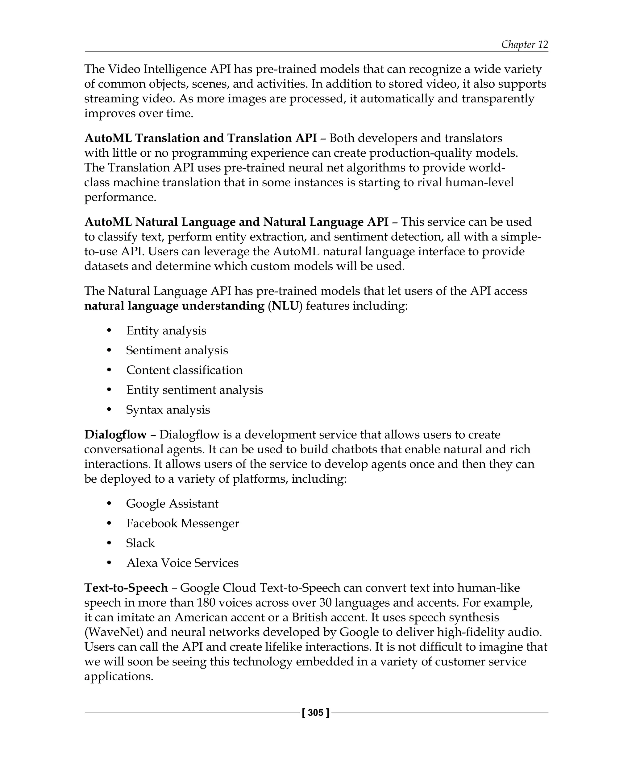 Chapter 12
[ 305 ]
The Video Intelligence API has pre-trained models that can recognize a wide variety
of common objects, scenes, and activities. In addition to stored video, it also supports
streaming video. As more images are processed, it automatically and transparently
improves over time.
AutoML Translation and Translation API – Both developers and translators
with little or no programming experience can create production-quality models.
The Translation API uses pre-trained neural net algorithms to provide world-
class machine translation that in some instances is starting to rival human-level
performance.
AutoML Natural Language and Natural Language API – This service can be used
to classify text, perform entity extraction, and sentiment detection, all with a simple-
to-use API. Users can leverage the AutoML natural language interface to provide
datasets and determine which custom models will be used.
The Natural Language API has pre-trained models that let users of the API access
natural language understanding (NLU) features including:
• Entity analysis
• Sentiment analysis
• Content classification
• Entity sentiment analysis
• Syntax analysis
Dialogflow – Dialogflow is a development service that allows users to create
conversational agents. It can be used to build chatbots that enable natural and rich
interactions. It allows users of the service to develop agents once and then they can
be deployed to a variety of platforms, including:
• Google Assistant
• Facebook Messenger
• Slack
• Alexa Voice Services
Text-to-Speech – Google Cloud Text-to-Speech can convert text into human-like
speech in more than 180 voices across over 30 languages and accents. For example,
it can imitate an American accent or a British accent. It uses speech synthesis
(WaveNet) and neural networks developed by Google to deliver high-fidelity audio.
Users can call the API and create lifelike interactions. It is not difficult to imagine that
we will soon be seeing this technology embedded in a variety of customer service
applications.
 
