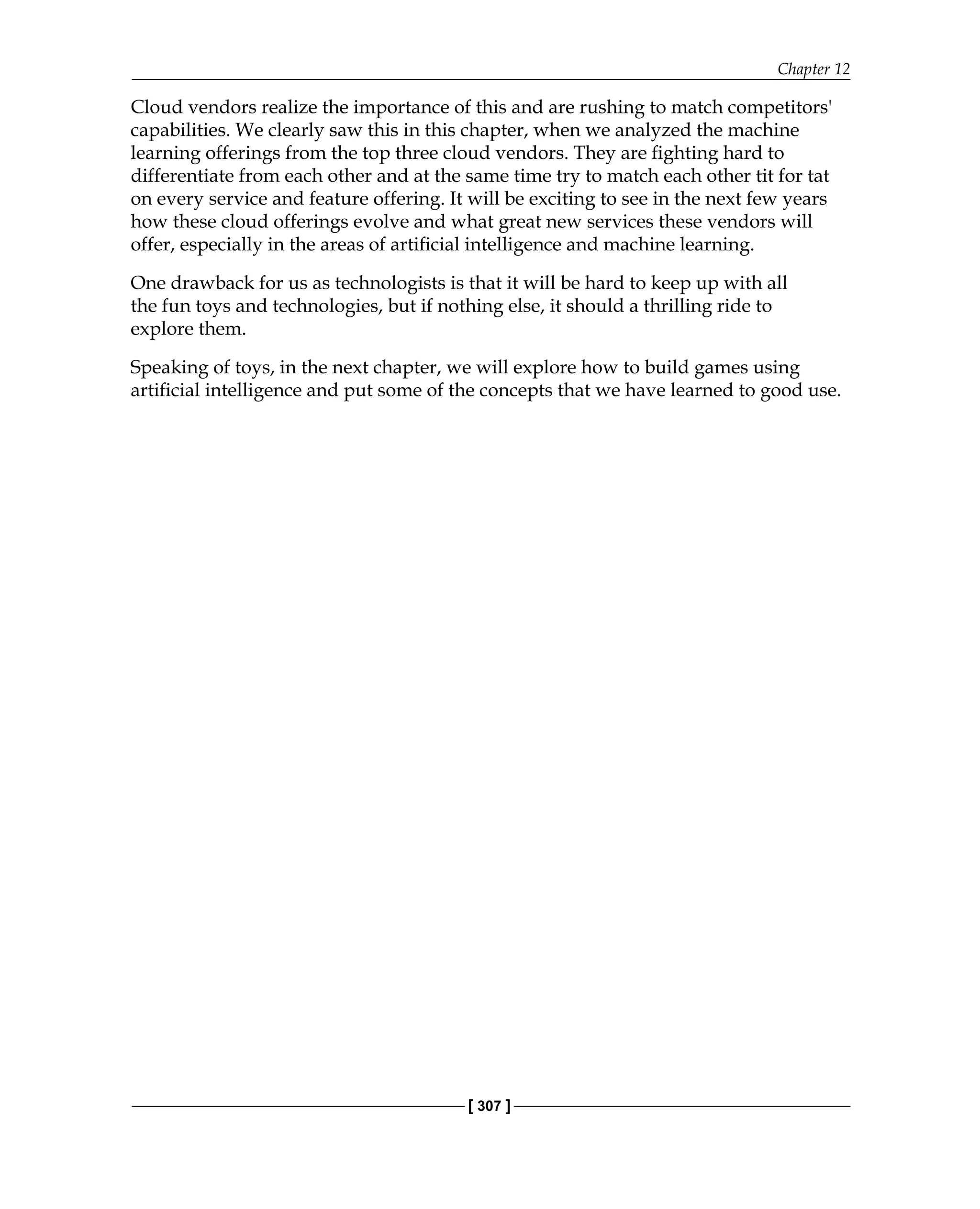 Chapter 12
[ 307 ]
Cloud vendors realize the importance of this and are rushing to match competitors'
capabilities. We clearly saw this in this chapter, when we analyzed the machine
learning offerings from the top three cloud vendors. They are fighting hard to
differentiate from each other and at the same time try to match each other tit for tat
on every service and feature offering. It will be exciting to see in the next few years
how these cloud offerings evolve and what great new services these vendors will
offer, especially in the areas of artificial intelligence and machine learning.
One drawback for us as technologists is that it will be hard to keep up with all
the fun toys and technologies, but if nothing else, it should a thrilling ride to
explore them.
Speaking of toys, in the next chapter, we will explore how to build games using
artificial intelligence and put some of the concepts that we have learned to good use.
 