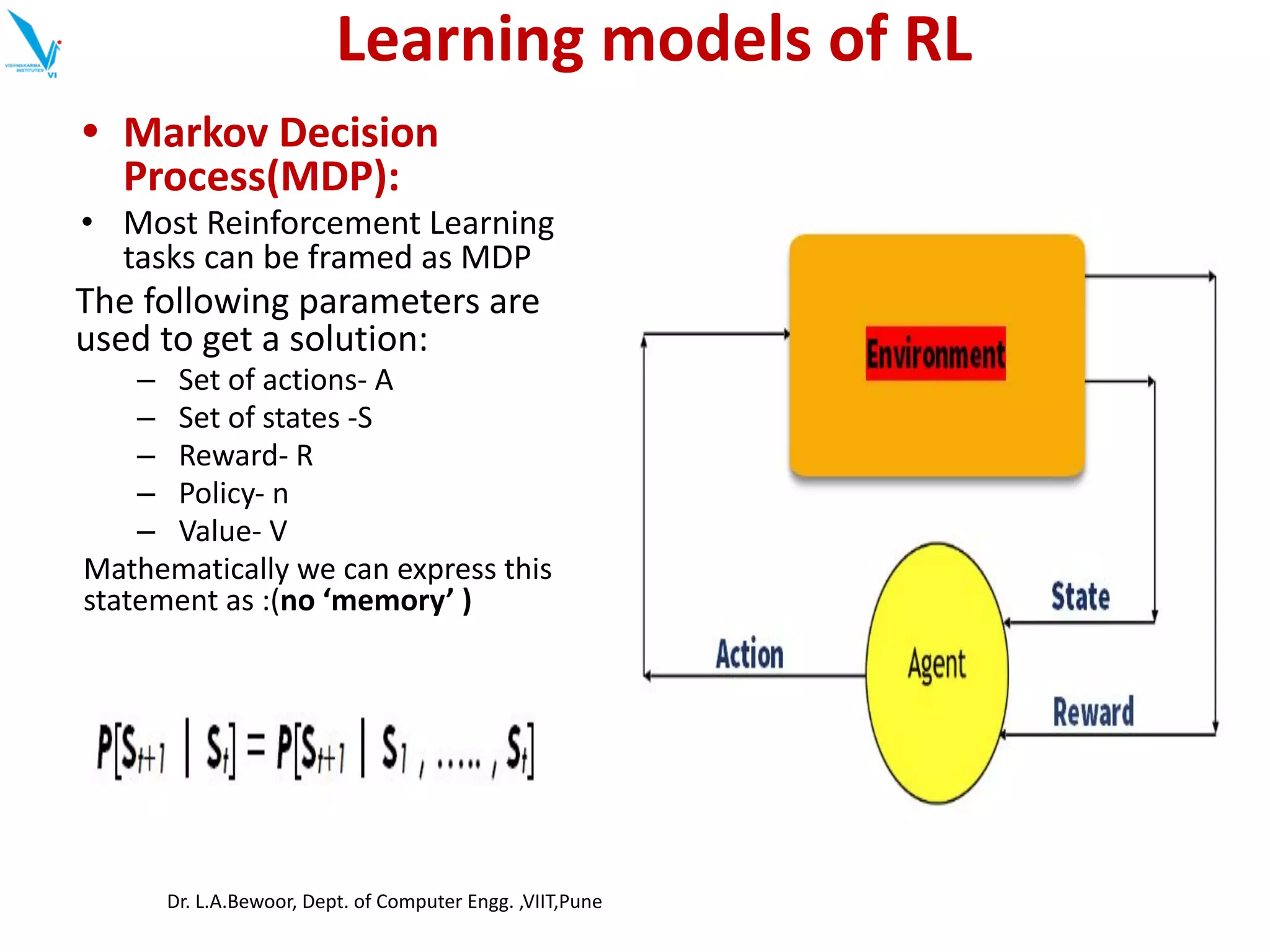 Learning models of RL
• Markov Decision
Process(MDP):
• Most Reinforcement Learning
tasks can be framed as MDP
The following parameters are
used to get a solution:
– Set of actions- A
– Set of states -S
– Reward- R
– Policy- n
– Value- V
Mathematically we can express this
statement as :(no ‘memory’ )
Dr. L.A.Bewoor, Dept. of Computer Engg. ,VIIT,Pune
 