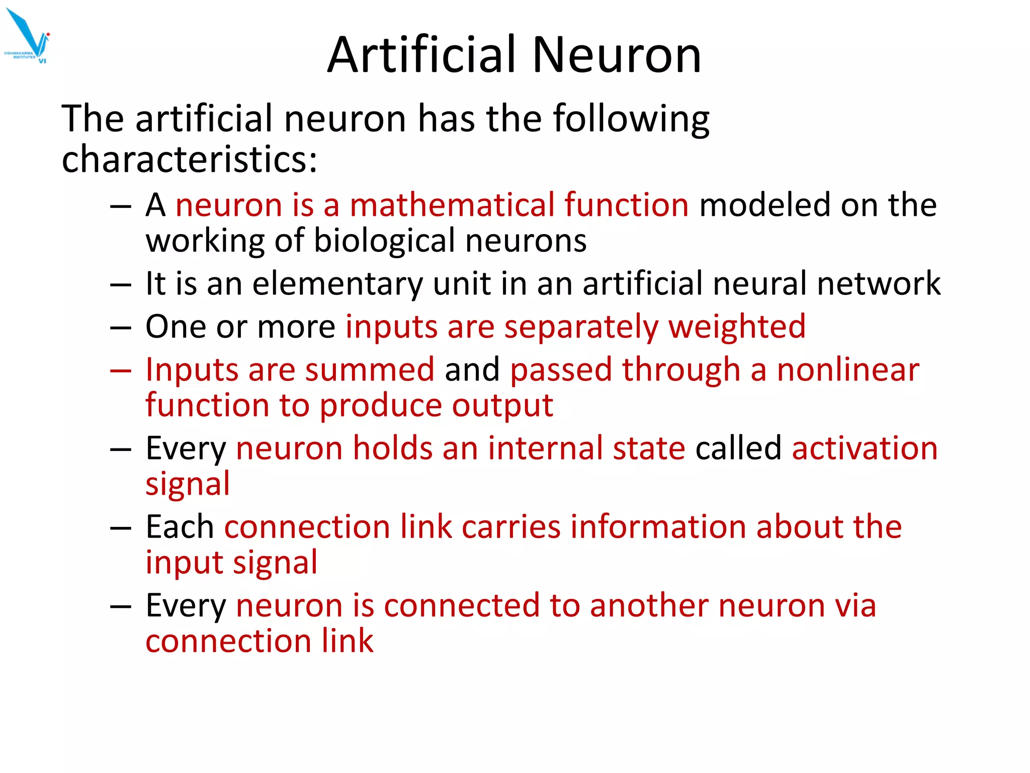 Artificial Neuron
The artificial neuron has the following
characteristics:
– A neuron is a mathematical function modeled on the
working of biological neurons
– It is an elementary unit in an artificial neural network
– One or more inputs are separately weighted
– Inputs are summed and passed through a nonlinear
function to produce output
– Every neuron holds an internal state called activation
signal
– Each connection link carries information about the
input signal
– Every neuron is connected to another neuron via
connection link
 