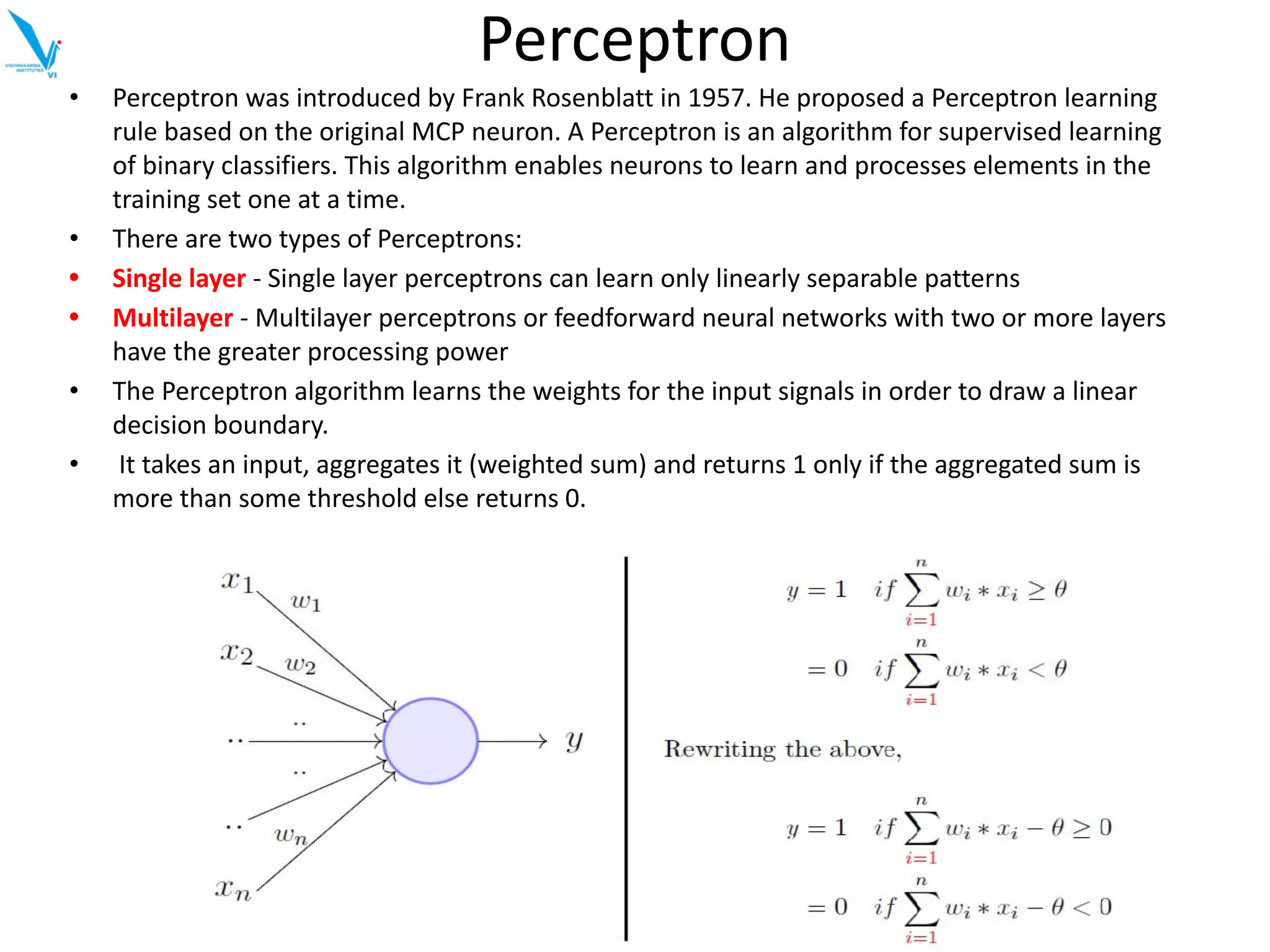 Perceptron
• Perceptron was introduced by Frank Rosenblatt in 1957. He proposed a Perceptron learning
rule based on the original MCP neuron. A Perceptron is an algorithm for supervised learning
of binary classifiers. This algorithm enables neurons to learn and processes elements in the
training set one at a time.
• There are two types of Perceptrons:
• Single layer - Single layer perceptrons can learn only linearly separable patterns
• Multilayer - Multilayer perceptrons or feedforward neural networks with two or more layers
have the greater processing power
• The Perceptron algorithm learns the weights for the input signals in order to draw a linear
decision boundary.
• It takes an input, aggregates it (weighted sum) and returns 1 only if the aggregated sum is
more than some threshold else returns 0.
 
