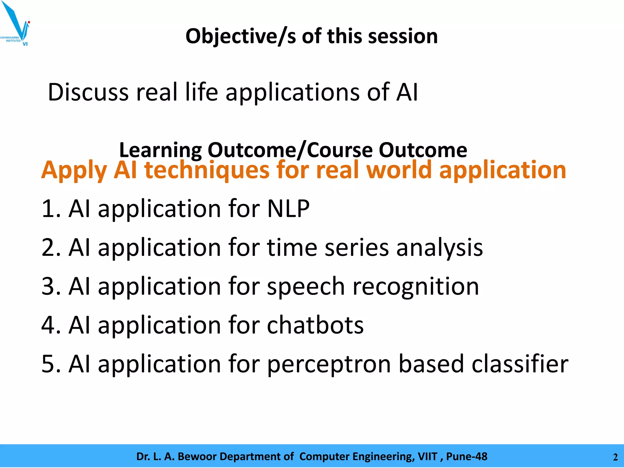 Objective/s of this session
Discuss real life applications of AI
Apply AI techniques for real world application
1. AI application for NLP
2. AI application for time series analysis
3. AI application for speech recognition
4. AI application for chatbots
5. AI application for perceptron based classifier
Learning Outcome/Course Outcome
Dr. L. A. Bewoor Department of Computer Engineering, VIIT , Pune-48 2
 