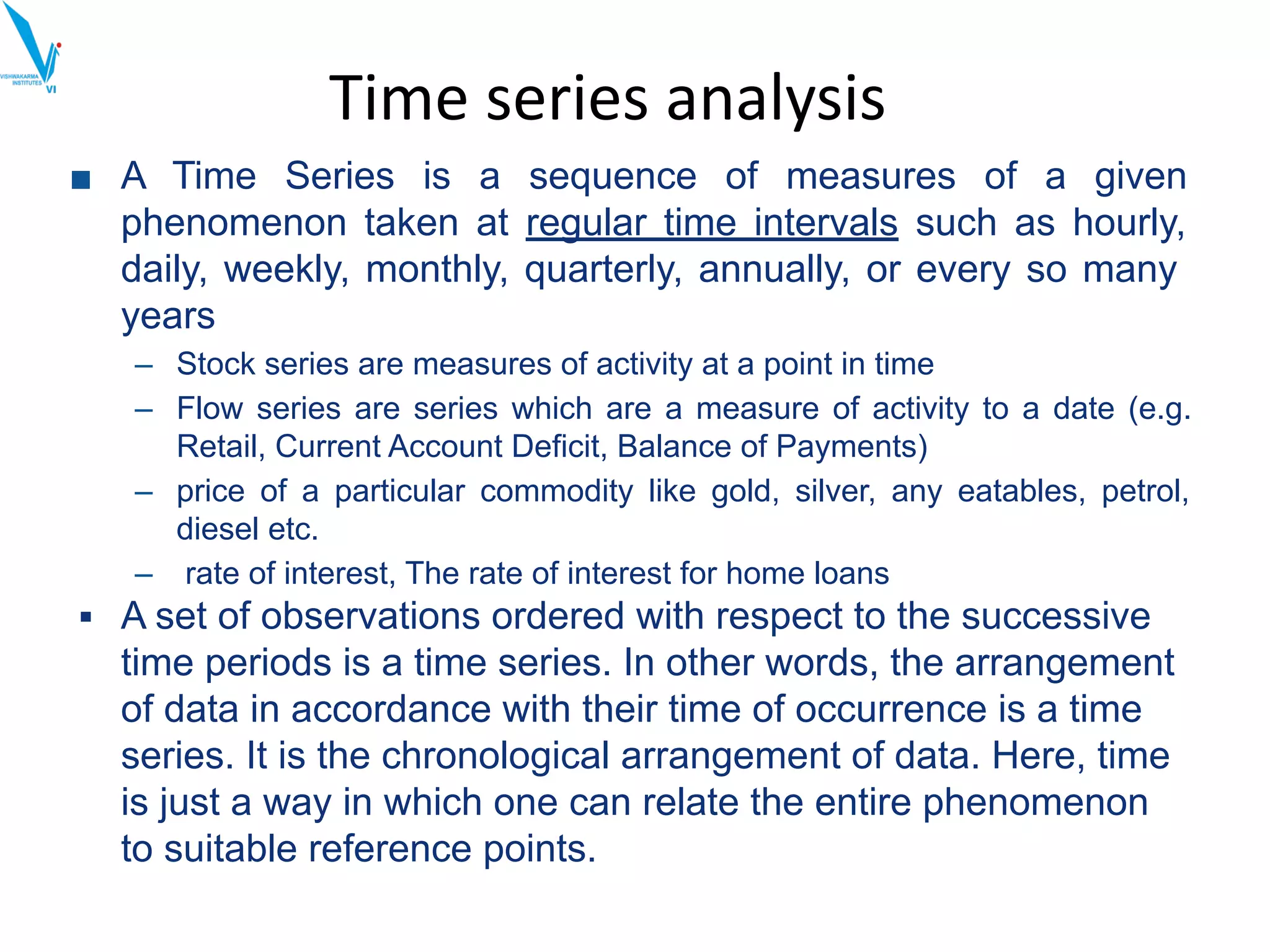 Time series analysis
■ A Time Series is a sequence of measures of a given
phenomenon taken at regular time intervals such as hourly,
daily, weekly, monthly, quarterly, annually, or every so many
years
– Stock series are measures of activity at a point in time
– Flow series are series which are a measure of activity to a date (e.g.
Retail, Current Account Deficit, Balance of Payments)
– price of a particular commodity like gold, silver, any eatables, petrol,
diesel etc.
– rate of interest, The rate of interest for home loans
▪ A set of observations ordered with respect to the successive
time periods is a time series. In other words, the arrangement
of data in accordance with their time of occurrence is a time
series. It is the chronological arrangement of data. Here, time
is just a way in which one can relate the entire phenomenon
to suitable reference points.
 