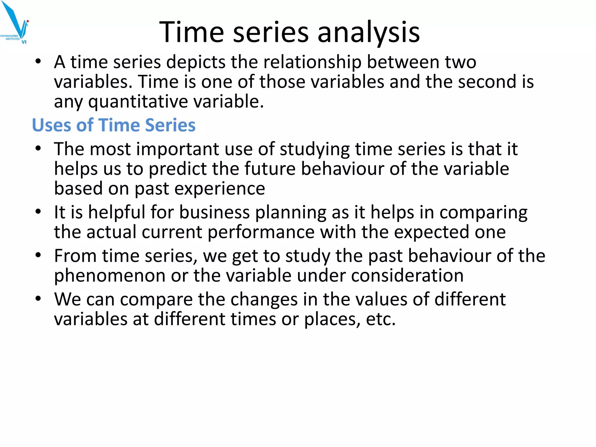 • A time series depicts the relationship between two
variables. Time is one of those variables and the second is
any quantitative variable.
Uses of Time Series
• The most important use of studying time series is that it
helps us to predict the future behaviour of the variable
based on past experience
• It is helpful for business planning as it helps in comparing
the actual current performance with the expected one
• From time series, we get to study the past behaviour of the
phenomenon or the variable under consideration
• We can compare the changes in the values of different
variables at different times or places, etc.
Time series analysis
 