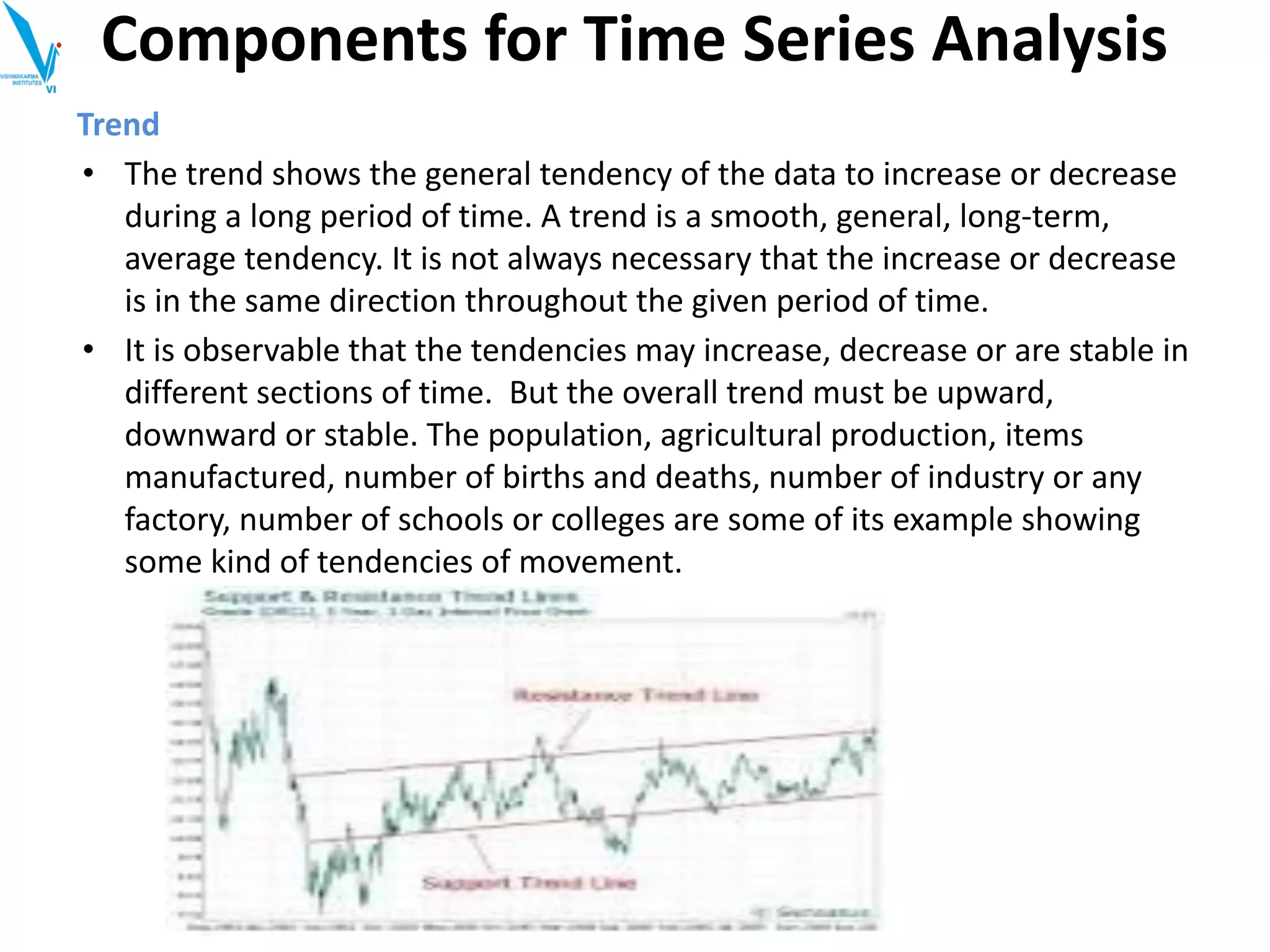 Trend
• The trend shows the general tendency of the data to increase or decrease
during a long period of time. A trend is a smooth, general, long-term,
average tendency. It is not always necessary that the increase or decrease
is in the same direction throughout the given period of time.
• It is observable that the tendencies may increase, decrease or are stable in
different sections of time. But the overall trend must be upward,
downward or stable. The population, agricultural production, items
manufactured, number of births and deaths, number of industry or any
factory, number of schools or colleges are some of its example showing
some kind of tendencies of movement.
Components for Time Series Analysis
 