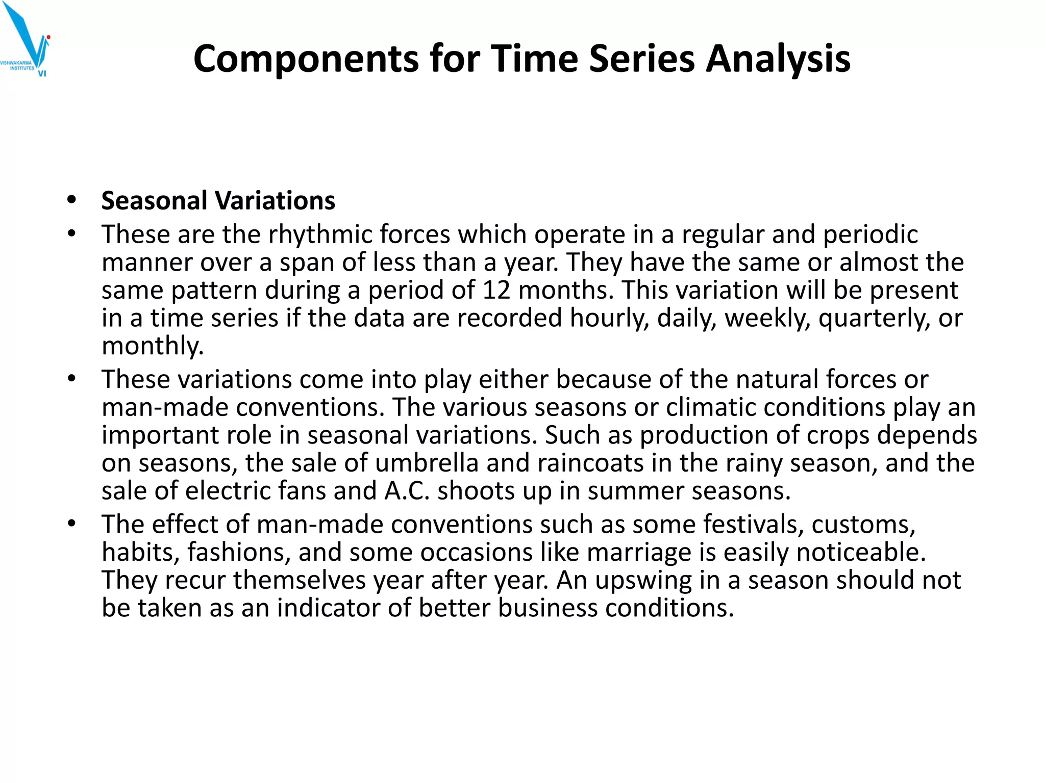 • Seasonal Variations
• These are the rhythmic forces which operate in a regular and periodic
manner over a span of less than a year. They have the same or almost the
same pattern during a period of 12 months. This variation will be present
in a time series if the data are recorded hourly, daily, weekly, quarterly, or
monthly.
• These variations come into play either because of the natural forces or
man-made conventions. The various seasons or climatic conditions play an
important role in seasonal variations. Such as production of crops depends
on seasons, the sale of umbrella and raincoats in the rainy season, and the
sale of electric fans and A.C. shoots up in summer seasons.
• The effect of man-made conventions such as some festivals, customs,
habits, fashions, and some occasions like marriage is easily noticeable.
They recur themselves year after year. An upswing in a season should not
be taken as an indicator of better business conditions.
Components for Time Series Analysis
 