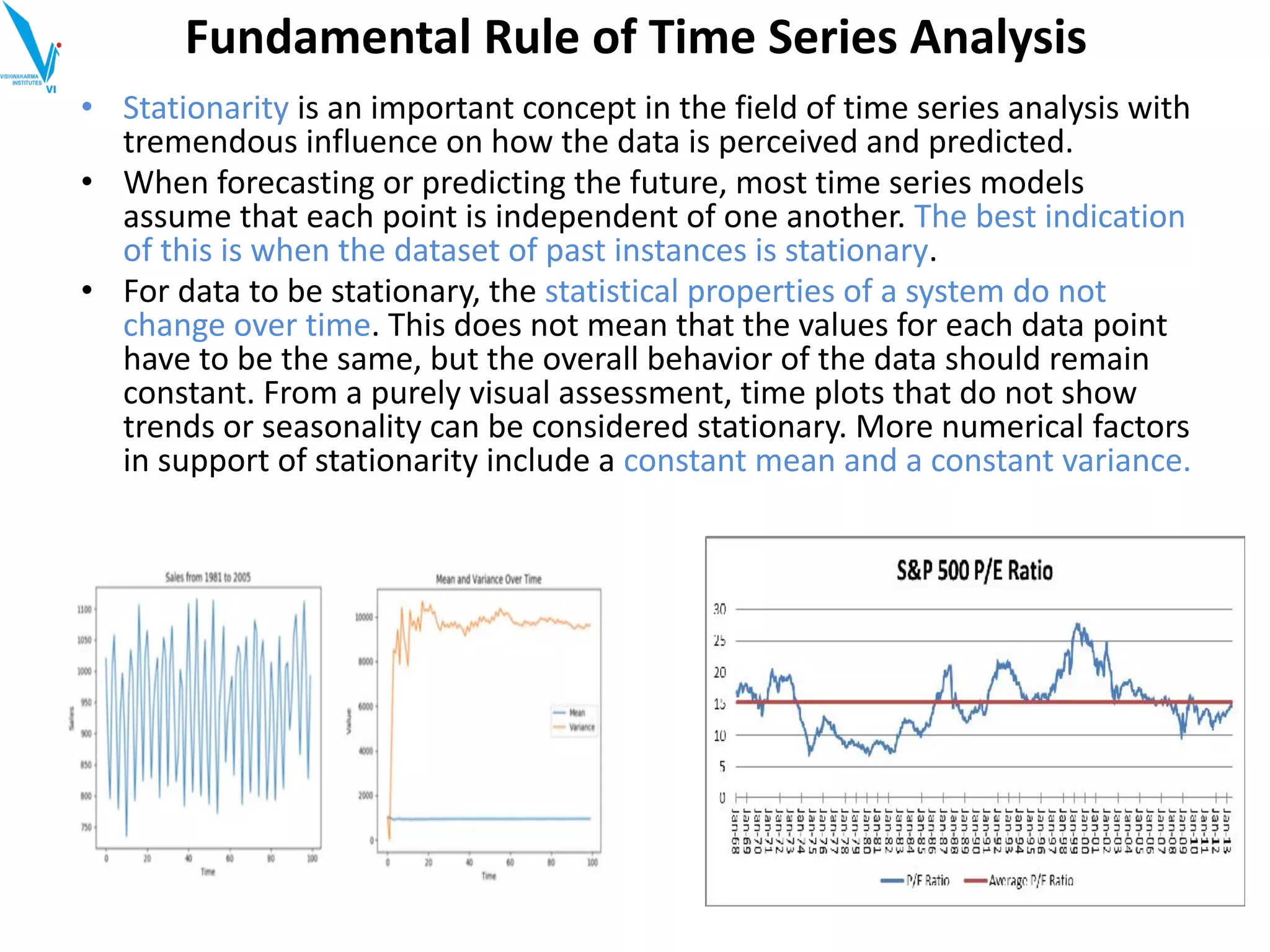 Fundamental Rule of Time Series Analysis
• Stationarity is an important concept in the field of time series analysis with
tremendous influence on how the data is perceived and predicted.
• When forecasting or predicting the future, most time series models
assume that each point is independent of one another. The best indication
of this is when the dataset of past instances is stationary.
• For data to be stationary, the statistical properties of a system do not
change over time. This does not mean that the values for each data point
have to be the same, but the overall behavior of the data should remain
constant. From a purely visual assessment, time plots that do not show
trends or seasonality can be considered stationary. More numerical factors
in support of stationarity include a constant mean and a constant variance.
 