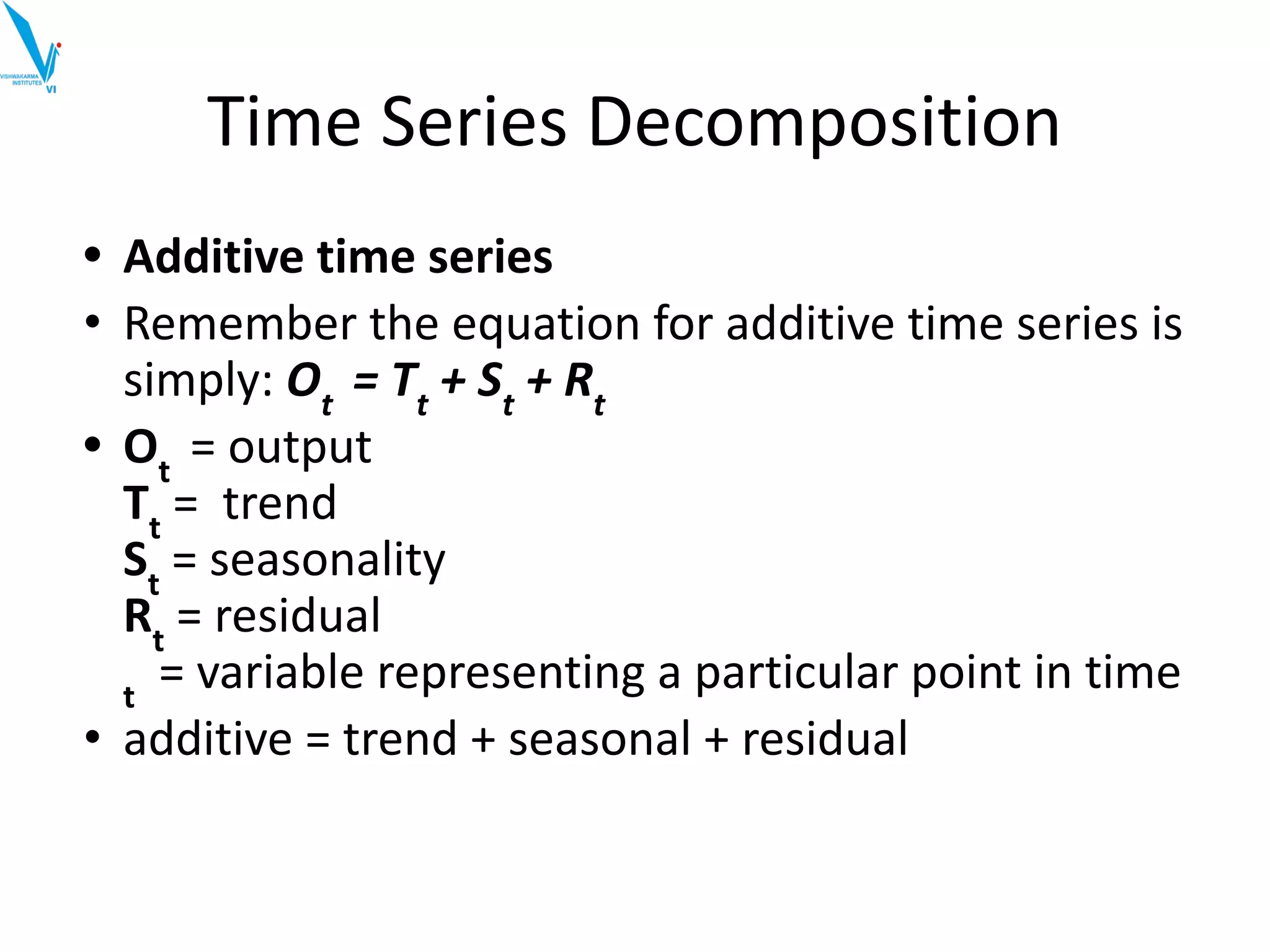 Time Series Decomposition
• Additive time series
• Remember the equation for additive time series is
simply: Ot
= Tt
+ St
+ Rt
• Ot
= output
Tt
= trend
St
= seasonality
Rt
= residual
t
= variable representing a particular point in time
• additive = trend + seasonal + residual
 