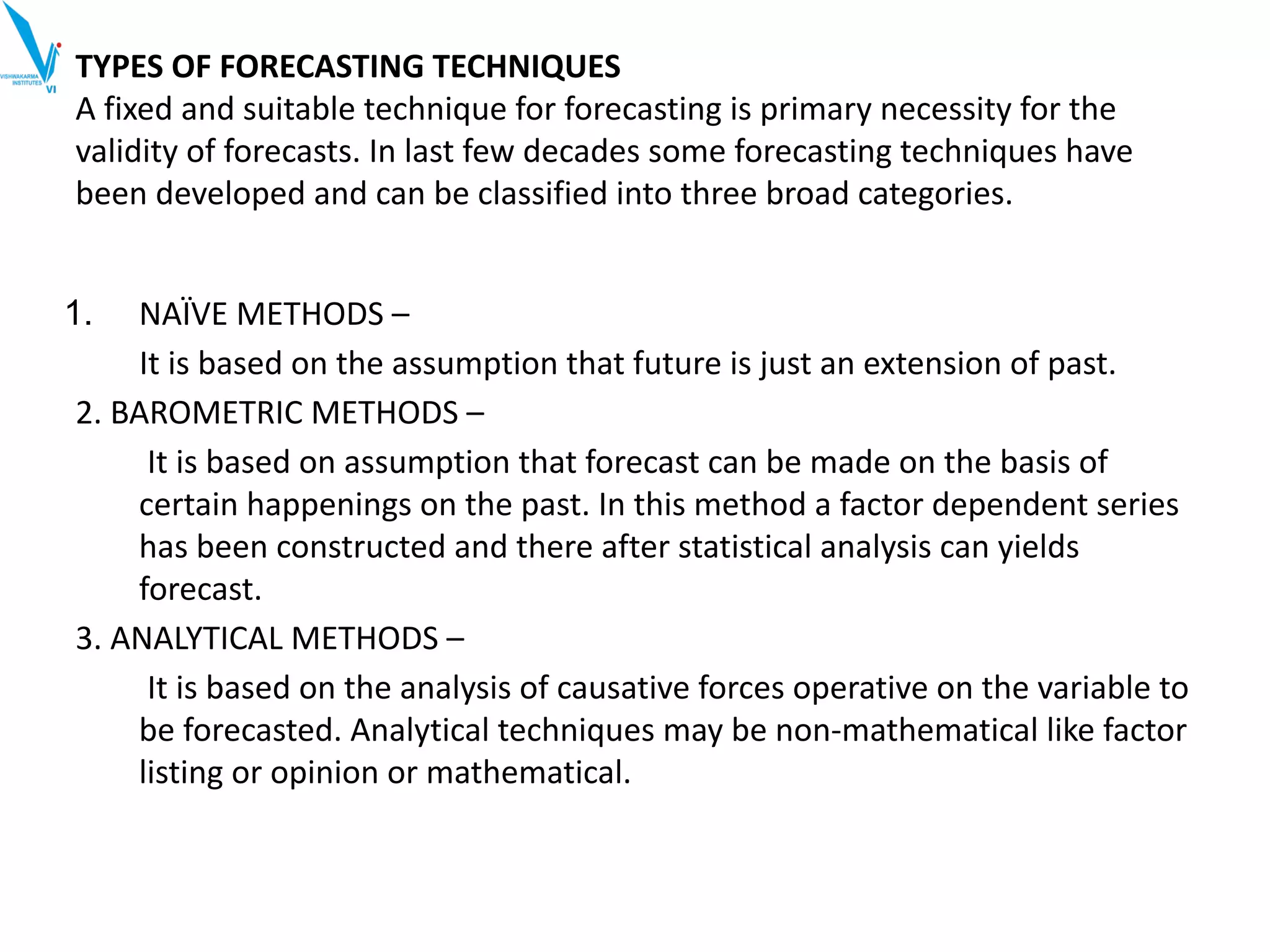 TYPES OF FORECASTING TECHNIQUES
A fixed and suitable technique for forecasting is primary necessity for the
validity of forecasts. In last few decades some forecasting techniques have
been developed and can be classified into three broad categories.
1. NAÏVE METHODS –
It is based on the assumption that future is just an extension of past.
2. BAROMETRIC METHODS –
It is based on assumption that forecast can be made on the basis of
certain happenings on the past. In this method a factor dependent series
has been constructed and there after statistical analysis can yields
forecast.
3. ANALYTICAL METHODS –
It is based on the analysis of causative forces operative on the variable to
be forecasted. Analytical techniques may be non-mathematical like factor
listing or opinion or mathematical.
 