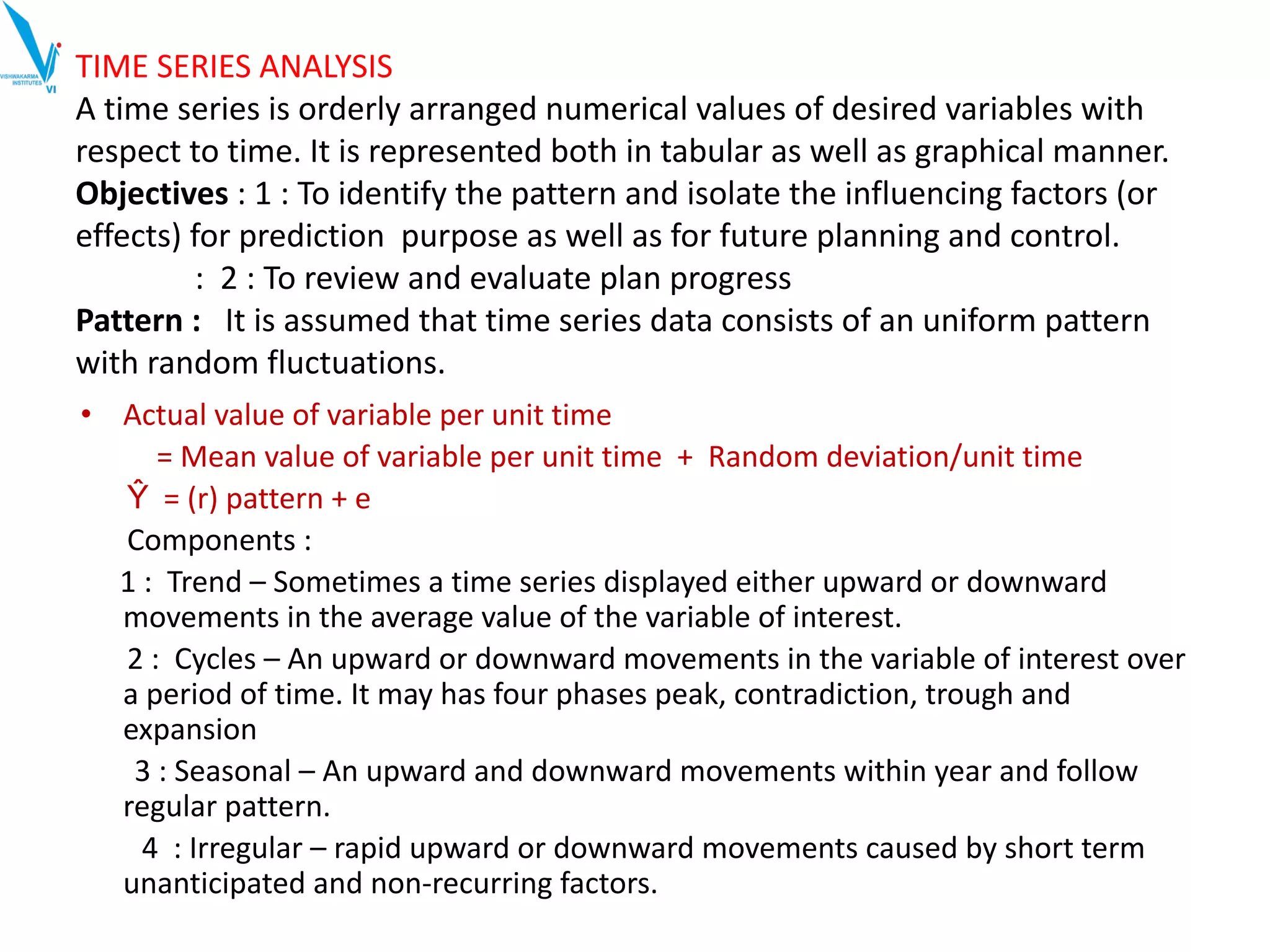 TIME SERIES ANALYSIS
A time series is orderly arranged numerical values of desired variables with
respect to time. It is represented both in tabular as well as graphical manner.
Objectives : 1 : To identify the pattern and isolate the influencing factors (or
effects) for prediction purpose as well as for future planning and control.
: 2 : To review and evaluate plan progress
Pattern : It is assumed that time series data consists of an uniform pattern
with random fluctuations.
• Actual value of variable per unit time
= Mean value of variable per unit time + Random deviation/unit time
Ŷ = (r) pattern + e
Components :
1 : Trend – Sometimes a time series displayed either upward or downward
movements in the average value of the variable of interest.
2 : Cycles – An upward or downward movements in the variable of interest over
a period of time. It may has four phases peak, contradiction, trough and
expansion
3 : Seasonal – An upward and downward movements within year and follow
regular pattern.
4 : Irregular – rapid upward or downward movements caused by short term
unanticipated and non-recurring factors.
 